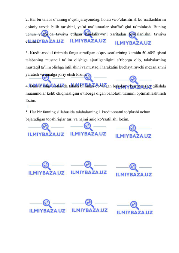  
 
2. Har bir talaba o‘zining o‘qish jarayonidagi holati va o‘zlashtirish ko‘rsatkichlarini 
doimiy tarzda bilib turishini, ya’ni ma’lumotlar shaffofligini ta’minlash. Buning 
uchun yuqorida tavsiya etilgan kundalik-yo‘l xaritadan foydalanishni tavsiya 
etaman; 
3. Kredit-modul tizimida fanga ajratilgan o‘quv soatlarining kamida 50-60% qismi 
talabaning mustaqil ta’lim olishiga ajratilganligini e’tiborga olib, talabalarning 
mustaqil ta’lim olishga intilishini va mustaqil harakatini kuchaytiruvchi mexanizmni 
yaratish va amalga joriy etish lozim; 
4. Dars mashg‘ulotlarida talaba bilimiga qo‘yilgan baholarni konvertasiya qilishda 
muammolar kelib chiqmasligini e’tiborga olgan baholash tizimini optimalllashtirish 
lozim. 
5. Har bir fanning sillabusida talabalarning 1 kredit-soatni to‘plashi uchun 
bajaradigan topshiriqlar turi va hajmi aniq ko‘rsatilishi lozim. 
