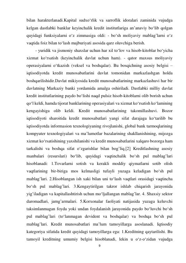 9 
 
bilan harakterlanadi.Kapital sudxo‘rlik va sarroflik idoralari zaminida vujudga 
kelgan dastlabki banklar keyinchalik kredit institutlariga an’anaviy bo‘lib qolgan 
quyidagi funksiyalarni o‘z zimmasiga oldi: - bo‘sh moliyaviy mablag’larni o‘z 
vaqtida foiz bilan to‘lash majburiyati asosida qarz oluvchiga berish. 
- yuridik va jismoniy shaxslar uchun har xil to‘lov va hisob-kitoblar bo‘yicha 
xizmat ko‘rsatish (keyinchalik davlat uchun ham). - qator maxsus moliyaviy 
operasiyalarni o‘tkazish (veksel va boshqalar). Bu bosqichning asosiy belgisi – 
iqtisodiyotda kredit munosabatlarini davlat tomonidan markazlashgan holda 
boshqarilishidir.Davlat mikiyosida kredit munosabatlarining markazlashuvi har bir 
davlatning Markaziy banki yordamida amalga oshiriladi. Dastlabki milliy davlat 
kredit institutlarining paydo bo‘lishi naqd pulsiz hisob-kitoblarni olib borish uchun 
qo‘l keldi, hamda tijorat banklarining operasiyalari va xizmat ko‘rsatish ko‘lamining 
kengayishiga olib keldi. Kredit munosabatlarining takomillashuvi. Bozor 
iqtisodiyoti sharoitida kredit munosabatlari yangi sifat darajaga ko‘tarilib bu 
iqtisodiyotda informasion texnologiyaning rivojlanishi, global bank tarmoqlarining 
kompyuter texnologiyalari va ma’lumotlar bazalarining shakllanishining, mijozga 
xizmat ko‘rsatishining yaxshilanishi va kredit munosabatlarini xalqaro bozorga ham 
tarkalishi va boshqa sifat o‘zgarishlar bilan bog’liq.[2] Kreditlashning asosiy 
manbalari (resurslari) bo‘lib, quyidagi vaqtinchalik bo‘sh pul mablag’lari 
hisoblanadi: 1.Tovarlarni sotish va kerakli moddiy qiymatlarni sotib olish 
vaqtlarining bir-biriga mos kelmasligi tufayli yuzaga keladigan bo‘sh pul 
mablag’lari. 2.Hisoblangan ish xaki bilan uni to‘lash vaqtlari orasidagi vaqtincha 
bo‘sh pul mablag’lari. 3.Kengaytirilgan takror ishlab chiqarish jarayonida 
yig’iladigan va kapitallashtirish uchun mo‘ljallangan mablag’lar. 4. Shaxsiy sektor 
daromadlari, jamg’armalari. 5.Korxonalar faoliyati natijasida yuzaga keluvchi 
taksimlanmagan foyda yoki undan foydalanish jarayonida paydo bo‘luvchi bo‘sh 
pul mablag’lari (to‘lanmagan devident va boshqalar) va boshqa bo‘sh pul 
mablag’lari. Kredit munosabatlari ma’lum tamoyillarga asoslanadi. Iqtisodiy 
kategoriya sifatida kredit quyidagi tamoyillarga ega: 1.Kreditning qaytarilishi. Bu 
tamoyil kreditning umumiy belgisi hisoblanadi, lekin u o‘z-o‘zidan vujudga 
