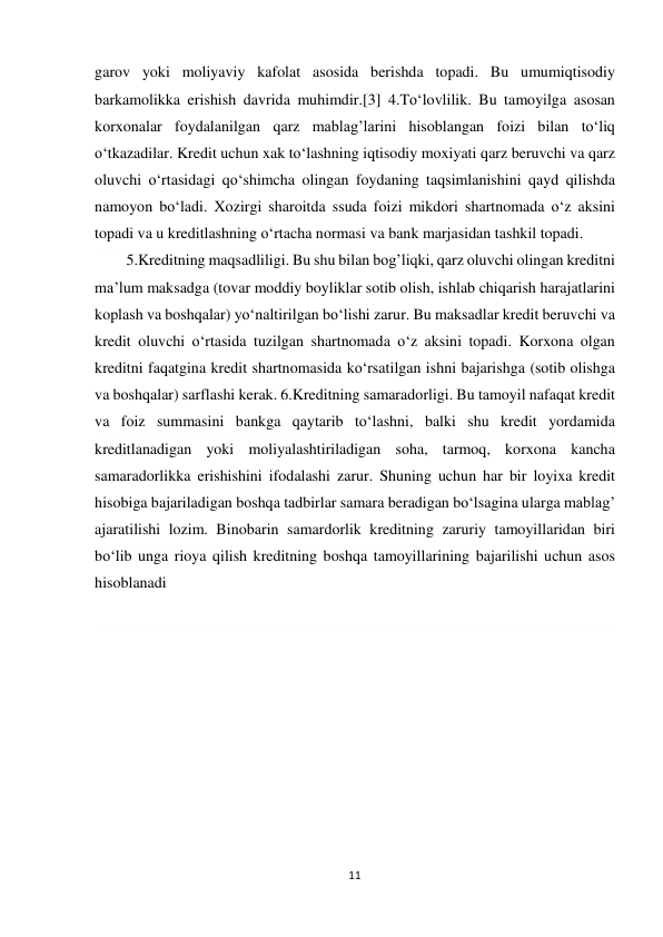 11 
 
garov yoki moliyaviy kafolat asosida berishda topadi. Bu umumiqtisodiy 
barkamolikka erishish davrida muhimdir.[3] 4.To‘lovlilik. Bu tamoyilga asosan 
korxonalar foydalanilgan qarz mablag’larini hisoblangan foizi bilan to‘liq 
o‘tkazadilar. Kredit uchun xak to‘lashning iqtisodiy moxiyati qarz beruvchi va qarz 
oluvchi o‘rtasidagi qo‘shimcha olingan foydaning taqsimlanishini qayd qilishda 
namoyon bo‘ladi. Xozirgi sharoitda ssuda foizi mikdori shartnomada o‘z aksini 
topadi va u kreditlashning o‘rtacha normasi va bank marjasidan tashkil topadi. 
5.Kreditning maqsadliligi. Bu shu bilan bog’liqki, qarz oluvchi olingan kreditni 
ma’lum maksadga (tovar moddiy boyliklar sotib olish, ishlab chiqarish harajatlarini 
koplash va boshqalar) yo‘naltirilgan bo‘lishi zarur. Bu maksadlar kredit beruvchi va 
kredit oluvchi o‘rtasida tuzilgan shartnomada o‘z aksini topadi. Korxona olgan 
kreditni faqatgina kredit shartnomasida ko‘rsatilgan ishni bajarishga (sotib olishga 
va boshqalar) sarflashi kerak. 6.Kreditning samaradorligi. Bu tamoyil nafaqat kredit 
va foiz summasini bankga qaytarib to‘lashni, balki shu kredit yordamida 
kreditlanadigan yoki moliyalashtiriladigan soha, tarmoq, korxona kancha 
samaradorlikka erishishini ifodalashi zarur. Shuning uchun har bir loyixa kredit 
hisobiga bajariladigan boshqa tadbirlar samara beradigan bo‘lsagina ularga mablag’ 
ajaratilishi lozim. Binobarin samardorlik kreditning zaruriy tamoyillaridan biri 
bo‘lib unga rioya qilish kreditning boshqa tamoyillarining bajarilishi uchun asos 
hisoblanadi 
 
 
 
 
