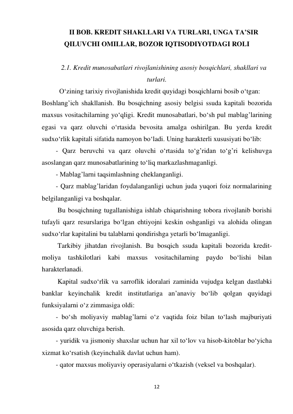 12 
 
II BOB. KREDIT SHAKLLARI VA TURLARI, UNGA TA’SIR 
QILUVCHI OMILLAR, BOZOR IQTISODIYOTDAGI ROLI 
 
2.1. Kredit munosabatlari rivojlanishining asosiy bosqichlari, shakllari va 
turlari. 
  O‘zining tarixiy rivojlanishida kredit quyidagi bosqichlarni bosib o‘tgan: 
Boshlang’ich shakllanish. Bu bosqichning asosiy belgisi ssuda kapitali bozorida 
maxsus vositachilarning yo‘qligi. Kredit munosabatlari, bo‘sh pul mablag’larining 
egasi va qarz oluvchi o‘rtasida bevosita amalga oshirilgan. Bu yerda kredit 
sudxo‘rlik kapitali sifatida namoyon bo‘ladi. Uning harakterli xususiyati bo‘lib: 
- Qarz beruvchi va qarz oluvchi o‘rtasida to‘g’ridan to‘g’ri kelishuvga 
asoslangan qarz munosabatlarining to‘liq markazlashmaganligi. 
- Mablag’larni taqsimlashning cheklanganligi. 
- Qarz mablag’laridan foydalanganligi uchun juda yuqori foiz normalarining 
belgilanganligi va boshqalar. 
 Bu bosqichning tugallanishiga ishlab chiqarishning tobora rivojlanib borishi 
tufayli qarz resurslariga bo‘lgan ehtiyojni keskin oshganligi va alohida olingan 
sudxo‘rlar kapitalini bu talablarni qondirishga yetarli bo‘lmaganligi. 
 Tarkibiy jihatdan rivojlanish. Bu bosqich ssuda kapitali bozorida kredit-
moliya tashkilotlari kabi maxsus vositachilarning paydo bo‘lishi bilan 
harakterlanadi. 
 Kapital sudxo‘rlik va sarroflik idoralari zaminida vujudga kelgan dastlabki 
banklar keyinchalik kredit institutlariga an’anaviy bo‘lib qolgan quyidagi 
funksiyalarni o‘z zimmasiga oldi: 
- bo‘sh moliyaviy mablag’larni o‘z vaqtida foiz bilan to‘lash majburiyati 
asosida qarz oluvchiga berish. 
- yuridik va jismoniy shaxslar uchun har xil to‘lov va hisob-kitoblar bo‘yicha 
xizmat ko‘rsatish (keyinchalik davlat uchun ham). 
- qator maxsus moliyaviy operasiyalarni o‘tkazish (veksel va boshqalar). 
