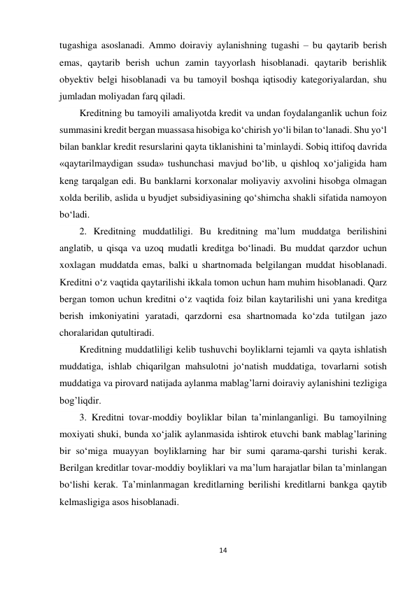 14 
 
tugashiga asoslanadi. Ammo doiraviy aylanishning tugashi – bu qaytarib berish 
emas, qaytarib berish uchun zamin tayyorlash hisoblanadi. qaytarib berishlik 
obyektiv belgi hisoblanadi va bu tamoyil boshqa iqtisodiy kategoriyalardan, shu 
jumladan moliyadan farq qiladi. 
Kreditning bu tamoyili amaliyotda kredit va undan foydalanganlik uchun foiz 
summasini kredit bergan muassasa hisobiga ko‘chirish yo‘li bilan to‘lanadi. Shu yo‘l 
bilan banklar kredit resurslarini qayta tiklanishini ta’minlaydi. Sobiq ittifoq davrida 
«qaytarilmaydigan ssuda» tushunchasi mavjud bo‘lib, u qishloq xo‘jaligida ham 
keng tarqalgan edi. Bu banklarni korxonalar moliyaviy axvolini hisobga olmagan 
xolda berilib, aslida u byudjet subsidiyasining qo‘shimcha shakli sifatida namoyon 
bo‘ladi. 
2. Kreditning muddatliligi. Bu kreditning ma’lum muddatga berilishini 
anglatib, u qisqa va uzoq mudatli kreditga bo‘linadi. Bu muddat qarzdor uchun 
xoxlagan muddatda emas, balki u shartnomada belgilangan muddat hisoblanadi. 
Kreditni o‘z vaqtida qaytarilishi ikkala tomon uchun ham muhim hisoblanadi. Qarz 
bergan tomon uchun kreditni o‘z vaqtida foiz bilan kaytarilishi uni yana kreditga 
berish imkoniyatini yaratadi, qarzdorni esa shartnomada ko‘zda tutilgan jazo 
choralaridan qutultiradi.  
Kreditning muddatliligi kelib tushuvchi boyliklarni tejamli va qayta ishlatish 
muddatiga, ishlab chiqarilgan mahsulotni jo‘natish muddatiga, tovarlarni sotish 
muddatiga va pirovard natijada aylanma mablag’larni doiraviy aylanishini tezligiga 
bog’liqdir. 
3. Kreditni tovar-moddiy boyliklar bilan ta’minlanganligi. Bu tamoyilning 
moxiyati shuki, bunda xo‘jalik aylanmasida ishtirok etuvchi bank mablag’larining 
bir so‘miga muayyan boyliklarning har bir sumi qarama-qarshi turishi kerak. 
Berilgan kreditlar tovar-moddiy boyliklari va ma’lum harajatlar bilan ta’minlangan 
bo‘lishi kerak. Ta’minlanmagan kreditlarning berilishi kreditlarni bankga qaytib 
kelmasligiga asos hisoblanadi. 
