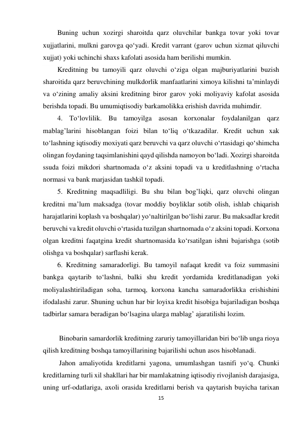 15 
 
Buning uchun xozirgi sharoitda qarz oluvchilar bankga tovar yoki tovar 
xujjatlarini, mulkni garovga qo‘yadi. Kredit varrant (garov uchun xizmat qiluvchi 
xujjat) yoki uchinchi shaxs kafolati asosida ham berilishi mumkin. 
Kreditning bu tamoyili qarz oluvchi o‘ziga olgan majburiyatlarini buzish 
sharoitida qarz beruvchining mulkdorlik manfaatlarini ximoya kilishni ta’minlaydi 
va o‘zining amaliy aksini kreditning biror garov yoki moliyaviy kafolat asosida 
berishda topadi. Bu umumiqtisodiy barkamolikka erishish davrida muhimdir. 
4. To‘lovlilik. Bu tamoyilga asosan korxonalar foydalanilgan qarz 
mablag’larini hisoblangan foizi bilan to‘liq o‘tkazadilar. Kredit uchun xak 
to‘lashning iqtisodiy moxiyati qarz beruvchi va qarz oluvchi o‘rtasidagi qo‘shimcha 
olingan foydaning taqsimlanishini qayd qilishda namoyon bo‘ladi. Xozirgi sharoitda 
ssuda foizi mikdori shartnomada o‘z aksini topadi va u kreditlashning o‘rtacha 
normasi va bank marjasidan tashkil topadi. 
5. Kreditning maqsadliligi. Bu shu bilan bog’liqki, qarz oluvchi olingan 
kreditni ma’lum maksadga (tovar moddiy boyliklar sotib olish, ishlab chiqarish 
harajatlarini koplash va boshqalar) yo‘naltirilgan bo‘lishi zarur. Bu maksadlar kredit 
beruvchi va kredit oluvchi o‘rtasida tuzilgan shartnomada o‘z aksini topadi. Korxona 
olgan kreditni faqatgina kredit shartnomasida ko‘rsatilgan ishni bajarishga (sotib 
olishga va boshqalar) sarflashi kerak. 
6. Kreditning samaradorligi. Bu tamoyil nafaqat kredit va foiz summasini 
bankga qaytarib to‘lashni, balki shu kredit yordamida kreditlanadigan yoki 
moliyalashtiriladigan soha, tarmoq, korxona kancha samaradorlikka erishishini 
ifodalashi zarur. Shuning uchun har bir loyixa kredit hisobiga bajariladigan boshqa 
tadbirlar samara beradigan bo‘lsagina ularga mablag’ ajaratilishi lozim. 
  
 Binobarin samardorlik kreditning zaruriy tamoyillaridan biri bo‘lib unga rioya 
qilish kreditning boshqa tamoyillarining bajarilishi uchun asos hisoblanadi. 
 Jahon amaliyotida kreditlarni yagona, umumlashgan tasnifi yo‘q. Chunki 
kreditlarning turli xil shakllari har bir mamlakatning iqtisodiy rivojlanish darajasiga, 
uning urf-odatlariga, axoli orasida kreditlarni berish va qaytarish buyicha tarixan 
