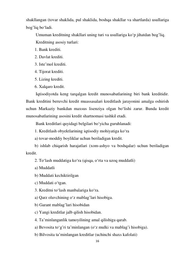 16 
 
shakllangan (tovar shaklida, pul shaklida, boshqa shakllar va shartlarda) usullariga 
bog’liq bo‘ladi. 
 Umuman kreditning shakllari uning turi va usullariga ko‘p jihatdan bog’liq. 
 Kreditning asosiy turlari: 
1. Bank krediti. 
2. Davlat krediti. 
3. Iste’mol krediti. 
4. Tijorat krediti. 
5. Lizing krediti. 
6. Xalqaro kredit. 
 Iqtisodiyotda keng tarqalgan kredit munosabatlarining biri bank kreditidir. 
Bank kreditini beruvchi kredit muassasalari kreditlash jarayonini amalga oshirish 
uchun Markaziy bankdan maxsus lisenziya olgan bo‘lishi zarur. Bunda kredit 
munosabatlarining asosini kredit shartnomasi tashkil etadi. 
 Bank kreditlari quyidagi belgilari bo‘yicha guruhlanadi: 
1. Kreditlash obyektlarining iqtisodiy mohiyatiga ko‘ra 
a) tovar-moddiy boyliklar uchun beriladigan kredit. 
b) ishlab chiqarish harajatlari (xom-ashyo va boshqalar) uchun beriladigan 
kredit. 
2. To‘lash muddatiga ko‘ra (qisqa, o‘rta va uzoq muddatli) 
a) Muddatli 
b) Muddati kechiktirilgan 
c) Muddati o‘tgan. 
3. Kreditni to‘lash manbalariga ko‘ra. 
a) Qarz oluvchining o‘z mablag’lari hisobiga. 
b) Garant mablag’lari hisobidan 
c) Yangi kreditlar jalb qilish hisobidan. 
4. Ta’minlanganlik tamoyilining amal qilishiga qarab. 
a) Bevosita to‘g’ri ta’minlangan (o‘z mulki va mablag’i hisobiga). 
b) Bilvosita ta’minlangan kreditlar (uchinchi shaxs kafolati) 
