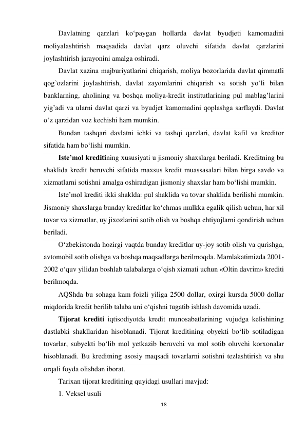 18 
 
Davlatning qarzlari ko‘paygan hollarda davlat byudjeti kamomadini 
moliyalashtirish maqsadida davlat qarz oluvchi sifatida davlat qarzlarini 
joylashtirish jarayonini amalga oshiradi. 
Davlat xazina majburiyatlarini chiqarish, moliya bozorlarida davlat qimmatli 
qog’ozlarini joylashtirish, davlat zayomlarini chiqarish va sotish yo‘li bilan 
banklarning, aholining va boshqa moliya-kredit institutlarining pul mablag’larini 
yig’adi va ularni davlat qarzi va byudjet kamomadini qoplashga sarflaydi. Davlat 
o‘z qarzidan voz kechishi ham mumkin. 
Bundan tashqari davlatni ichki va tashqi qarzlari, davlat kafil va kreditor 
sifatida ham bo‘lishi mumkin. 
Iste’mol kreditining xususiyati u jismoniy shaxslarga beriladi. Kreditning bu 
shaklida kredit beruvchi sifatida maxsus kredit muassasalari bilan birga savdo va 
xizmatlarni sotishni amalga oshiradigan jismoniy shaxslar ham bo‘lishi mumkin. 
Iste’mol krediti ikki shaklda: pul shaklida va tovar shaklida berilishi mumkin. 
Jismoniy shaxslarga bunday kreditlar ko‘chmas mulkka egalik qilish uchun, har xil 
tovar va xizmatlar, uy jixozlarini sotib olish va boshqa ehtiyojlarni qondirish uchun 
beriladi. 
O‘zbekistonda hozirgi vaqtda bunday kreditlar uy-joy sotib olish va qurishga, 
avtomobil sotib olishga va boshqa maqsadlarga berilmoqda. Mamlakatimizda 2001-
2002 o‘quv yilidan boshlab talabalarga o‘qish xizmati uchun «Oltin davrim» krediti 
berilmoqda. 
AQShda bu sohaga kam foizli yiliga 2500 dollar, oxirgi kursda 5000 dollar 
miqdorida kredit berilib talaba uni o‘qishni tugatib ishlash davomida uzadi. 
Tijorat krediti iqtisodiyotda kredit munosabatlarining vujudga kelishining 
dastlabki shakllaridan hisoblanadi. Tijorat kreditining obyekti bo‘lib sotiladigan 
tovarlar, subyekti bo‘lib mol yetkazib beruvchi va mol sotib oluvchi korxonalar 
hisoblanadi. Bu kreditning asosiy maqsadi tovarlarni sotishni tezlashtirish va shu 
orqali foyda olishdan iborat. 
Tarixan tijorat kreditining quyidagi usullari mavjud: 
1. Veksel usuli 
