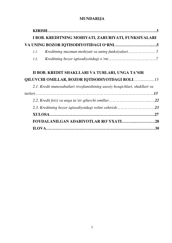 1 
 
MUNDARIJA 
  
KIRISH………………………………………………………………………3 
I BOB. KREDITNING MOHIYATI, ZARURIYATI, FUNKSIYALARI 
VA UNING BOZOR IQTISODIYOTIDAGI O‘RNI……………………….….5 
1.1. 
Kreditning mazmun-mohiyati va uning funksiyalari…………….……. 5 
1.2. 
Kreditning bozor iqtisodiyotidagi o‘rni…………………………….……7 
 
II BOB. KREDIT SHAKLLARI VA TURLARI, UNGA TA’SIR 
QILUVCHI OMILLAR, BOZOR IQTISODIYOTDAGI ROLI.…................13 
2.1. Kredit munosabatlari rivojlanishining asosiy bosqichlari, shakllari va 
turlari………………………………………………………………………………………13 
2.2. Kredit foizi va unga ta’sir qiluvchi omillar……………………………..….22 
2.3. Kreditning bozor iqtisodiyotdagi rolini oshirish…………………….…….23 
XULOSA……………………………………………………………………27 
FOYDALANILGAN ADABIYOTLAR RO`YXATI……….……………28 
ILOVA………………………………………………………………………30 
  
 
 
