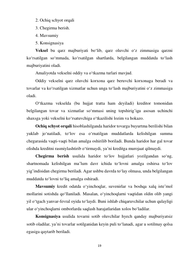 19 
 
2. Ochiq schyot orqali 
3. Chegirma berish. 
4. Mavsumiy 
5. Konsignasiya 
Veksel bu qarz majburiyati bo‘lib, qarz oluvchi o‘z zimmasiga qarzni 
ko‘rsatilgan so‘mmada, ko‘rsatilgan shartlarda, belgilangan muddatda to‘lash 
majburiyatini oladi. 
Amaliyotda vekselni oddiy va o‘tkazma turlari mavjud. 
Oddiy vekselni qarz oluvchi korxona qarz beruvchi korxonaga beradi va 
tovarlar va ko‘rsatilgan xizmatlar uchun unga to‘lash majburiyatini o‘z zimmasiga 
oladi. 
O‘tkazma vekselda (bu hujjat tratta ham deyiladi) kreditor tomonidan 
belgilangan tovar va xizmatlar so‘mmasi uning topshirig’iga asosan uchinchi 
shaxsga yoki vekselni ko‘rsatuvchiga o‘tkazilishi lozim va hokazo. 
Ochiq schyot orqali hisoblashilganda haridor tovarga buyurtma berilishi bilan 
yuklab jo‘natiladi, to‘lov esa o‘rnatilgan muddatlarda kelishilgan summa 
chegarasida vaqti-vaqti bilan amalga oshirilib boriladi. Bunda haridor har gal tovar 
olishda kreditni rasmiylashtirib o‘tirmaydi, ya’ni kreditga murojaat qilmaydi. 
Chegirma berish usulida haridor to‘lov hujjatlari yozilgandan so‘ng, 
shartnomada kelishilgan ma’lum davr ichida to‘lovni amalga oshirsa to‘lov 
yig’indisidan chegirma beriladi. Agar ushbu davrda to‘lay olmasa, unda belgilangan 
muddatda to‘lovni to‘liq amalga oshiradi. 
Mavsumiy kredit odatda o‘yinchoqlar, suvenirlar va boshqa xalq iste’mol 
mollarini sotishda qo‘llaniladi. Masalan, o‘yinchoqlarni vaqtidan oldin olib yangi 
yil o‘tgach yanvar-fevral oyida to‘laydi. Buni ishlab chiqaruvchilar uchun qulayligi 
ular o‘yinchoqlarni omborlarda saqlash harajatlaridan xolos bo‘ladilar. 
Konsignasiya usulida tovarni sotib oluvchilar hyech qanday majburiyatsiz 
sotib oladilar, ya’ni tovarlar sotilganidan keyin puli to‘lanadi, agar u sotilmay qolsa 
egasiga qaytarib beriladi. 
