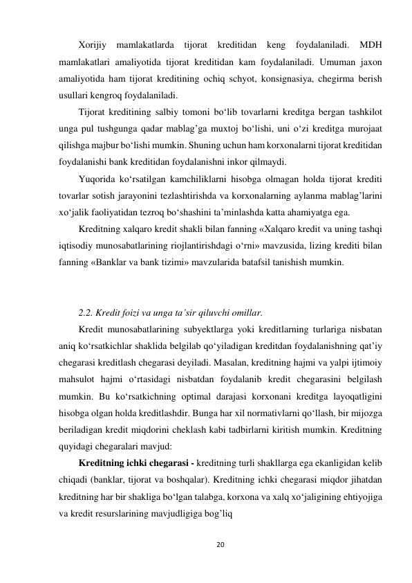 20 
 
Xorijiy 
mamlakatlarda tijorat kreditidan keng foydalaniladi. MDH 
mamlakatlari amaliyotida tijorat kreditidan kam foydalaniladi. Umuman jaxon 
amaliyotida ham tijorat kreditining ochiq schyot, konsignasiya, chegirma berish 
usullari kengroq foydalaniladi. 
Tijorat kreditining salbiy tomoni bo‘lib tovarlarni kreditga bergan tashkilot 
unga pul tushgunga qadar mablag’ga muxtoj bo‘lishi, uni o‘zi kreditga murojaat 
qilishga majbur bo‘lishi mumkin. Shuning uchun ham korxonalarni tijorat kreditidan 
foydalanishi bank kreditidan foydalanishni inkor qilmaydi. 
Yuqorida ko‘rsatilgan kamchiliklarni hisobga olmagan holda tijorat krediti 
tovarlar sotish jarayonini tezlashtirishda va korxonalarning aylanma mablag’larini 
xo‘jalik faoliyatidan tezroq bo‘shashini ta’minlashda katta ahamiyatga ega. 
Kreditning xalqaro kredit shakli bilan fanning «Xalqaro kredit va uning tashqi 
iqtisodiy munosabatlarining riojlantirishdagi o‘rni» mavzusida, lizing krediti bilan 
fanning «Banklar va bank tizimi» mavzularida batafsil tanishish mumkin. 
  
  
2.2. Kredit foizi va unga ta’sir qiluvchi omillar. 
Kredit munosabatlarining subyektlarga yoki kreditlarning turlariga nisbatan 
aniq ko‘rsatkichlar shaklida belgilab qo‘yiladigan kreditdan foydalanishning qat’iy 
chegarasi kreditlash chegarasi deyiladi. Masalan, kreditning hajmi va yalpi ijtimoiy 
mahsulot hajmi o‘rtasidagi nisbatdan foydalanib kredit chegarasini belgilash 
mumkin. Bu ko‘rsatkichning optimal darajasi korxonani kreditga layoqatligini 
hisobga olgan holda kreditlashdir. Bunga har xil normativlarni qo‘llash, bir mijozga 
beriladigan kredit miqdorini cheklash kabi tadbirlarni kiritish mumkin. Kreditning 
quyidagi chegaralari mavjud: 
Kreditning ichki chegarasi - kreditning turli shakllarga ega ekanligidan kelib 
chiqadi (banklar, tijorat va boshqalar). Kreditning ichki chegarasi miqdor jihatdan 
kreditning har bir shakliga bo‘lgan talabga, korxona va xalq xo‘jaligining ehtiyojiga 
va kredit resurslarining mavjudligiga bog’liq 
