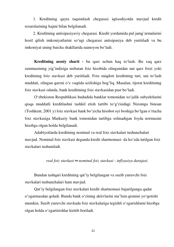 21 
 
1. Kreditning qayta taqsimlash chegarasi iqtisodiyotda mavjud kredit 
resurslarining hajmi bilan belgilanadi. 
2. Kreditning antisipasiyaviy chegarasi. Kredit yordamida pul jamg’armalarini 
hosil qilish imkoniyatlarini so‘ngi chegarasi antisipasiya deb yuritiladi va bu 
imkoniyat uning barcha shakllarida namoyon bo‘ladi. 
  
 Kreditning asosiy sharti - bu qarz uchun haq to‘lash. Bu xaq qarz 
summasining yig’indisiga nisbatan foiz hisobida olinganidan uni qarz foizi yoki 
kreditning foiz stavkasi deb yuritiladi. Foiz miqdori kreditning turi, uni to‘lash 
muddati, olingan qarzni o‘z vaqtida uzilishiga bog’liq. Masalan, tijorat kreditining 
foiz stavkasi odatda, bank kreditining foiz stavkasidan past bo‘ladi. 
 O‘zbekiston Respublikasi hududida banklar tomonidan xo‘jalik subyektlarini 
qisqa muddatli kreditlashni tashkil etish tartibi to‘g’risidagi Nizomga binoan 
(Toshkent, 2001 y) foiz stavkasi bank bo‘yicha hisobot oyi boshiga bo‘lgan o‘rtacha 
foiz stavkasiga Markaziy bank tomonidan tartibga solinadigan foyda normasini 
hisobga olgan holda belgilanadi. 
 Adabiyotlarda kreditning nominal va real foiz stavkalari tushunchalari 
mavjud. Nominal foiz stavkasi deganda kredit shartnomasi- da ko‘zda tutilgan foiz 
stavkalari tushuniladi. 
  
real foiz stavkasi ═ nominal foiz stavkasi - inflyasiya darajasi. 
  
 Bundan tashqari kreditning qat’iy belgilangan va suzib yuruvchi foiz 
stavkalari tushunchalari ham mavjud. 
 Qat’iy belgilangan foiz stavkalari kredit shartnomasi bajarilgunga qadar 
o‘zgarmasdan qoladi. Bunda bank o‘zining aktivlarini ma’lum qismini yo‘qotishi 
mumkin. Suzib yuruvchi stavkada foiz stavkalariga tegishli o‘zgarishlarni hisobga 
olgan holda o‘zgartirishlar kiritib boriladi. 
