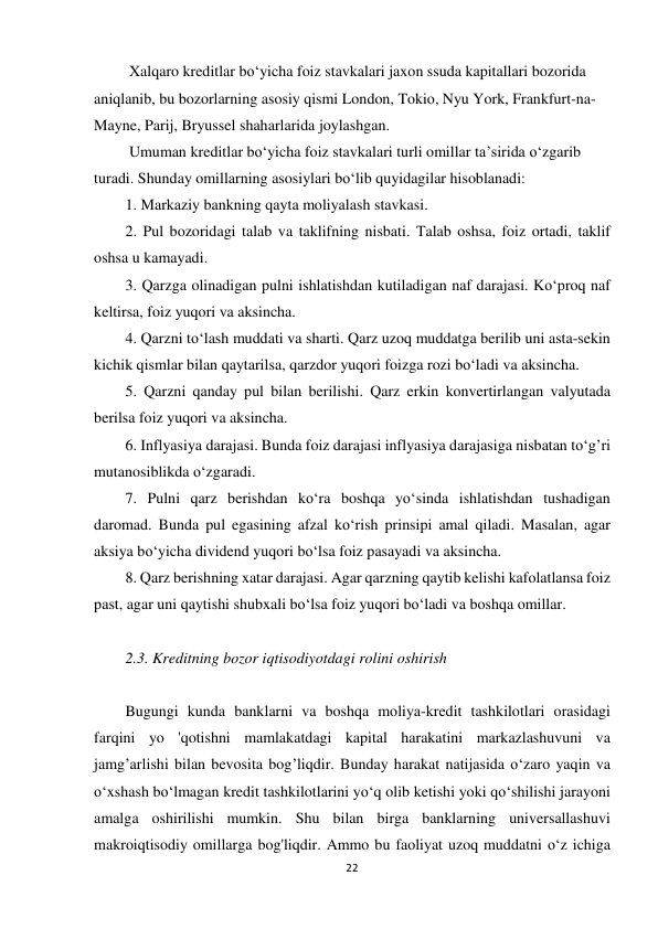 22 
 
 Xalqaro kreditlar bo‘yicha foiz stavkalari jaxon ssuda kapitallari bozorida 
aniqlanib, bu bozorlarning asosiy qismi London, Tokio, Nyu York, Frankfurt-na-
Mayne, Parij, Bryussel shaharlarida joylashgan. 
 Umuman kreditlar bo‘yicha foiz stavkalari turli omillar ta’sirida o‘zgarib 
turadi. Shunday omillarning asosiylari bo‘lib quyidagilar hisoblanadi: 
1. Markaziy bankning qayta moliyalash stavkasi. 
2. Pul bozoridagi talab va taklifning nisbati. Talab oshsa, foiz ortadi, taklif 
oshsa u kamayadi. 
3. Qarzga olinadigan pulni ishlatishdan kutiladigan naf darajasi. Ko‘proq naf 
keltirsa, foiz yuqori va aksincha. 
4. Qarzni to‘lash muddati va sharti. Qarz uzoq muddatga berilib uni asta-sekin 
kichik qismlar bilan qaytarilsa, qarzdor yuqori foizga rozi bo‘ladi va aksincha. 
5. Qarzni qanday pul bilan berilishi. Qarz erkin konvertirlangan valyutada 
berilsa foiz yuqori va aksincha. 
6. Inflyasiya darajasi. Bunda foiz darajasi inflyasiya darajasiga nisbatan to‘g’ri 
mutanosiblikda o‘zgaradi. 
7. Pulni qarz berishdan ko‘ra boshqa yo‘sinda ishlatishdan tushadigan 
daromad. Bunda pul egasining afzal ko‘rish prinsipi amal qiladi. Masalan, agar 
aksiya bo‘yicha dividend yuqori bo‘lsa foiz pasayadi va aksincha. 
8. Qarz berishning xatar darajasi. Agar qarzning qaytib kelishi kafolatlansa foiz 
past, agar uni qaytishi shubxali bo‘lsa foiz yuqori bo‘ladi va boshqa omillar. 
 
2.3. Kreditning bozor iqtisodiyotdagi rolini oshirish 
 
Bugungi kunda banklarni va boshqa moliya-kredit tashkilotlari orasidagi 
farqini yo 'qotishni mamlakatdagi kapital harakatini markazlashuvuni va 
jamg’arlishi bilan bevosita bog’liqdir. Bunday harakat natijasida o‘zaro yaqin va 
o‘xshash bo‘lmagan kredit tashkilotlarini yo‘q olib ketishi yoki qo‘shilishi jarayoni 
amalga oshirilishi mumkin. Shu bilan birga banklarning universallashuvi 
makroiqtisodiy omillarga bog'liqdir. Ammo bu faoliyat uzoq muddatni o‘z ichiga 
