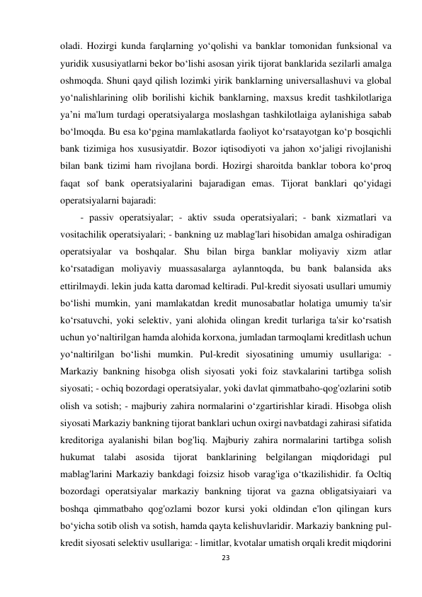 23 
 
oladi. Hozirgi kunda farqlarning yo‘qolishi va banklar tomonidan funksional va 
yuridik xususiyatlarni bekor bo‘lishi asosan yirik tijorat banklarida sezilarli amalga 
oshmoqda. Shuni qayd qilish lozimki yirik banklarning universallashuvi va global 
yo‘nalishlarining olib borilishi kichik banklarning, maxsus kredit tashkilotlariga 
ya’ni ma'lum turdagi operatsiyalarga moslashgan tashkilotlaiga aylanishiga sabab 
bo‘lmoqda. Bu esa ko‘pgina mamlakatlarda faoliyot ko‘rsatayotgan ko‘p bosqichli 
bank tizimiga hos xususiyatdir. Bozor iqtisodiyoti va jahon xo‘jaligi rivojlanishi 
bilan bank tizimi ham rivojlana bordi. Hozirgi sharoitda banklar tobora ko‘proq 
faqat sof bank operatsiyalarini bajaradigan emas. Tijorat banklari qo‘yidagi 
operatsiyalarni bajaradi: 
- passiv operatsiyalar; - aktiv ssuda operatsiyalari; - bank xizmatlari va 
vositachilik operatsiyalari; - bankning uz mablag'lari hisobidan amalga oshiradigan 
operatsiyalar va boshqalar. Shu bilan birga banklar moliyaviy xizm atlar 
ko‘rsatadigan moliyaviy muassasalarga aylanntoqda, bu bank balansida aks 
ettirilmaydi. lekin juda katta daromad keltiradi. Pul-kredit siyosati usullari umumiy 
bo‘lishi mumkin, yani mamlakatdan kredit munosabatlar holatiga umumiy ta'sir 
ko‘rsatuvchi, yoki selektiv, yani alohida olingan kredit turlariga ta'sir ko‘rsatish 
uchun yo‘naltirilgan hamda alohida korxona, jumladan tarmoqlami kreditlash uchun 
yo‘naltirilgan bo‘lishi mumkin. Pul-kredit siyosatining umumiy usullariga: - 
Markaziy bankning hisobga olish siyosati yoki foiz stavkalarini tartibga solish 
siyosati; - ochiq bozordagi operatsiyalar, yoki davlat qimmatbaho-qog'ozlarini sotib 
olish va sotish; - majburiy zahira normalarini o‘zgartirishlar kiradi. Hisobga olish 
siyosati Markaziy bankning tijorat banklari uchun oxirgi navbatdagi zahirasi sifatida 
kreditoriga ayalanishi bilan bog'liq. Majburiy zahira normalarini tartibga solish 
hukumat talabi asosida tijorat banklarining belgilangan miqdoridagi pul 
mablag'larini Markaziy bankdagi foizsiz hisob varag'iga o‘tkazilishidir. fa Ocltiq 
bozordagi operatsiyalar markaziy bankning tijorat va gazna obligatsiyaiari va 
boshqa qimmatbaho qog'ozlami bozor kursi yoki oldindan e'lon qilingan kurs 
bo‘yicha sotib olish va sotish, hamda qayta kelishuvlaridir. Markaziy bankning pul-
kredit siyosati selektiv usullariga: - limitlar, kvotalar umatish orqali kredit miqdorini 
