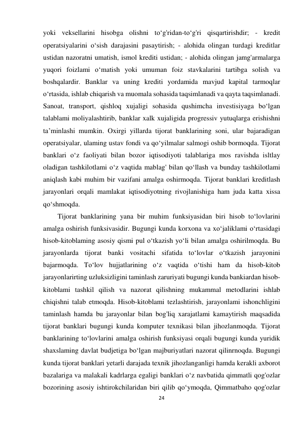 24 
 
yoki veksellarini hisobga olishni to‘g'ridan-to‘g'ri qisqartirishdir; - kredit 
operatsiyalarini o‘sish darajasini pasaytirish; - alohida olingan turdagi kreditlar 
ustidan nazoratni umatish, ismol krediti ustidan; - alohida olingan jamg'armalarga 
yuqori foizlami o‘matish yoki umuman foiz stavkalarini tartibga solish va 
boshqalardir. Banklar va uning krediti yordamida mavjud kapital tarmoqlar 
o‘rtasida, ishlab chiqarish va muomala sohasida taqsimlanadi va qayta taqsimlanadi. 
Sanoat, transport, qishloq xujaligi sohasida qushimcha investisiyaga bo‘lgan 
talablami moliyalashtirib, banklar xalk xujaligida progressiv yutuqlarga erishishni 
ta’minlashi mumkin. Oxirgi yillarda tijorat banklarining soni, ular bajaradigan 
operatsiyalar, ulaming ustav fondi va qo‘yilmalar salmogi oshib bormoqda. Tijorat 
banklari o‘z faoliyati bilan bozor iqtisodiyoti talablariga mos ravishda isltlay 
oladigan tashkilotlami o‘z vaqtida mablag' bilan qo‘llash va bunday tashkilotlami 
aniqlash kabi muhim bir vazifani amalga oshirmoqda. Tijorat banklari kreditlash 
jarayonlari orqali mamlakat iqtisodiyotning rivojlanishiga ham juda katta xissa 
qo‘shmoqda. 
Tijorat banklarining yana bir muhim funksiyasidan biri hisob to‘lovlarini 
amalga oshirish funksivasidir. Bugungi kunda korxona va xo‘jaliklami o‘rtasidagi 
hisob-kitoblaming asosiy qismi pul o‘tkazish yo‘li bilan amalga oshirilmoqda. Bu 
jarayonlarda tijorat banki vositachi sifatida to‘lovlar o‘tkazish jarayonini 
bajarmoqda. To‘lov hujjatlarining o‘z vaqtida o‘tishi ham da hisob-kitob 
jarayonlarirting uzluksizligini taminlash zaruriyati bugungi kunda bankiardan hisob-
kitoblami tashkil qilish va nazorat qilishning mukammal metodlarini ishlab 
chiqishni talab etmoqda. Hisob-kitoblami tezlashtirish, jarayonlami ishonchligini 
taminlash hamda bu jarayonlar bilan bog'liq xarajatlami kamaytirish maqsadida 
tijorat banklari bugungi kunda komputer texnikasi bilan jihozlanmoqda. Tijorat 
banklarining to‘lovlarini amalga oshirish funksiyasi orqali bugungi kunda yuridik 
shaxslaming davlat budjetiga bo‘lgan majburiyatlari nazorat qilinrnoqda. Bugungi 
kunda tijorat banklari yetarli darajada texnik jihozlanganligi hamda kerakli axborot 
bazalariga va malakali kadrlarga egaligi banklari o‘z navbatida qimmatli qog'ozlar 
bozorining asosiy ishtirokchilaridan biri qilib qo‘ymoqda, Qimmatbaho qog'ozlar 
