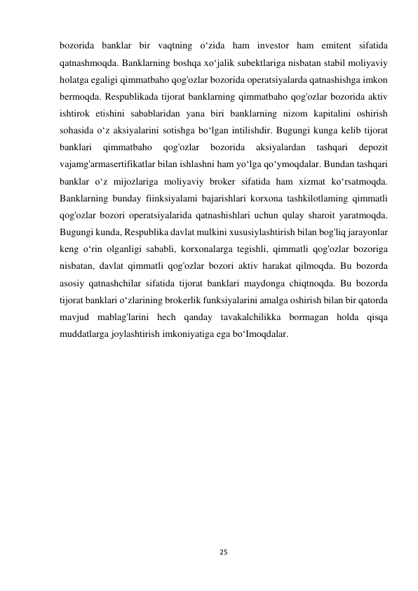 25 
 
bozorida banklar bir vaqtning o‘zida ham investor ham emitent sifatida 
qatnashmoqda. Banklarning boshqa xo‘jalik subektlariga nisbatan stabil moliyaviy 
holatga egaligi qimmatbaho qog'ozlar bozorida operatsiyalarda qatnashishga imkon 
bermoqda. Respublikada tijorat banklarning qimmatbaho qog'ozlar bozorida aktiv 
ishtirok etishini sabablaridan yana biri banklarning nizom kapitalini oshirish 
sohasida o‘z aksiyalarini sotishga bo‘lgan intilishdir. Bugungi kunga kelib tijorat 
banklari 
qimmatbaho 
qog'ozlar 
bozorida 
aksiyalardan 
tashqari 
depozit 
vajamg'armasertifikatlar bilan ishlashni ham yo‘lga qo‘ymoqdalar. Bundan tashqari 
banklar o‘z mijozlariga moliyaviy broker sifatida ham xizmat ko‘rsatmoqda. 
Banklarning bunday fiinksiyalami bajarishlari korxona tashkilotlaming qimmatli 
qog'ozlar bozori operatsiyalarida qatnashishlari uchun qulay sharoit yaratmoqda. 
Bugungi kunda, Respublika davlat mulkini xususiylashtirish bilan bog'liq jarayonlar 
keng o‘rin olganligi sababli, korxonalarga tegishli, qimmatli qog'ozlar bozoriga 
nisbatan, davlat qimmatli qog'ozlar bozori aktiv harakat qilmoqda. Bu bozorda 
asosiy qatnashchilar sifatida tijorat banklari maydonga chiqtnoqda. Bu bozorda 
tijorat banklari o‘zlarining brokerlik funksiyalarini amalga oshirish bilan bir qatorda 
mavjud mablag'larini hech qanday tavakalchilikka bormagan holda qisqa 
muddatlarga joylashtirish imkoniyatiga ega bo‘Imoqdalar. 
 
 
 
