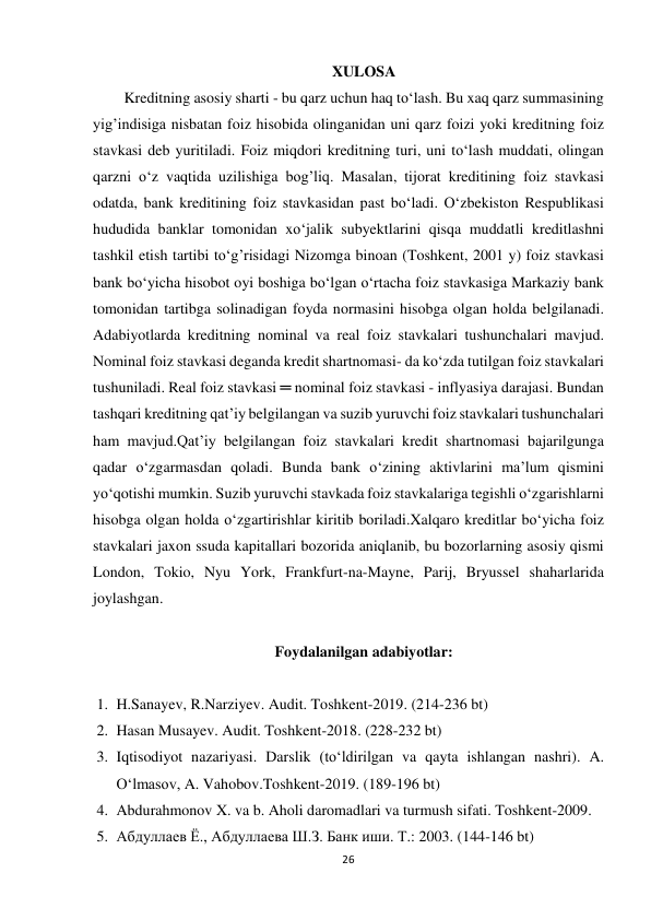 26 
 
XULOSA 
Kreditning asosiy sharti - bu qarz uchun haq to‘lash. Bu xaq qarz summasining 
yig’indisiga nisbatan foiz hisobida olinganidan uni qarz foizi yoki kreditning foiz 
stavkasi deb yuritiladi. Foiz miqdori kreditning turi, uni to‘lash muddati, olingan 
qarzni o‘z vaqtida uzilishiga bog’liq. Masalan, tijorat kreditining foiz stavkasi 
odatda, bank kreditining foiz stavkasidan past bo‘ladi. O‘zbekiston Respublikasi 
hududida banklar tomonidan xo‘jalik subyektlarini qisqa muddatli kreditlashni 
tashkil etish tartibi to‘g’risidagi Nizomga binoan (Toshkent, 2001 y) foiz stavkasi 
bank bo‘yicha hisobot oyi boshiga bo‘lgan o‘rtacha foiz stavkasiga Markaziy bank 
tomonidan tartibga solinadigan foyda normasini hisobga olgan holda belgilanadi. 
Adabiyotlarda kreditning nominal va real foiz stavkalari tushunchalari mavjud. 
Nominal foiz stavkasi deganda kredit shartnomasi- da ko‘zda tutilgan foiz stavkalari 
tushuniladi. Real foiz stavkasi ═ nominal foiz stavkasi - inflyasiya darajasi. Bundan 
tashqari kreditning qat’iy belgilangan va suzib yuruvchi foiz stavkalari tushunchalari 
ham mavjud.Qat’iy belgilangan foiz stavkalari kredit shartnomasi bajarilgunga 
qadar o‘zgarmasdan qoladi. Bunda bank o‘zining aktivlarini ma’lum qismini 
yo‘qotishi mumkin. Suzib yuruvchi stavkada foiz stavkalariga tegishli o‘zgarishlarni 
hisobga olgan holda o‘zgartirishlar kiritib boriladi.Xalqaro kreditlar bo‘yicha foiz 
stavkalari jaxon ssuda kapitallari bozorida aniqlanib, bu bozorlarning asosiy qismi 
London, Tokio, Nyu York, Frankfurt-na-Mayne, Parij, Bryussel shaharlarida 
joylashgan. 
 
Foydalanilgan adabiyotlar: 
 
1. H.Sanayev, R.Narziyev. Audit. Toshkent-2019. (214-236 bt) 
2. Hasan Musayev. Audit. Toshkent-2018. (228-232 bt) 
3. Iqtisodiyot nazariyasi. Darslik (toʻldirilgan va qayta ishlangan nashri). A. 
Oʻlmasov, A. Vahobov.Toshkent-2019. (189-196 bt) 
4. Abdurahmonov X. va b. Aholi daromadlari va turmush sifati. Toshkent-2009. 
5. Абдуллаев Ё., Абдуллаева Ш.З. Банк иши. Т.: 2003. (144-146 bt) 
