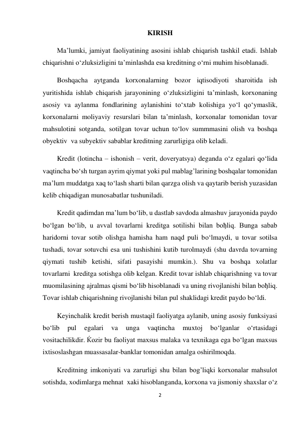 2 
 
KIRISH 
Ma’lumki, jamiyat faoliyatining asosini ishlab chiqarish tashkil etadi. Ishlab 
chiqarishni o‘zluksizligini ta’minlashda esa kreditning o‘rni muhim hisoblanadi. 
Boshqacha aytganda korxonalarning bozor iqtisodiyoti sharoitida ish 
yuritishida ishlab chiqarish jarayonining o‘zluksizligini ta’minlash, korxonaning 
asosiy va aylanma fondlarining aylanishini to‘xtab kolishiga yo‘l qo‘ymaslik, 
korxonalarni moliyaviy resurslari bilan ta’minlash, korxonalar tomonidan tovar 
mahsulotini sotganda,  sotilgan tovar uchun to‘lov summmasini olish va boshqa 
obyektiv  va subyektiv sabablar kreditning zarurligiga olib keladi. 
Kredit (lotincha – ishonish – verit, doveryatsya) deganda o‘z egalari qo‘lida 
vaqtincha bo‘sh turgan ayrim qiymat yoki pul mablag’larining boshqalar tomonidan 
ma’lum muddatga xaq to‘lash sharti bilan qarzga olish va qaytarib berish yuzasidan 
kelib chiqadigan munosabatlar tushuniladi. 
Kredit qadimdan ma’lum bo‘lib, u dastlab savdoda almashuv jarayonida paydo 
bo‘lgan bo‘lib, u avval tovarlarni kreditga sotilishi bilan boђliq. Bunga sabab 
haridorni tovar sotib olishga hamisha ham naqd puli bo‘lmaydi, u tovar sotilsa 
tushadi, tovar sotuvchi esa uni tushishini kutib turolmaydi (shu davrda tovarning 
qiymati tushib ketishi, sifati pasayishi mumkin.). Shu va boshqa xolatlar 
tovarlarni  kreditga sotishga olib kelgan. Kredit tovar ishlab chiqarishning va tovar 
muomilasining ajralmas qismi bo‘lib hisoblanadi va uning rivojlanishi bilan boђliq. 
Tovar ishlab chiqarishning rivojlanishi bilan pul shaklidagi kredit paydo bo‘ldi. 
Keyinchalik kredit berish mustaqil faoliyatga aylanib, uning asosiy funksiyasi 
bo‘lib 
pul 
egalari 
va 
unga 
vaqtincha 
muxtoj 
bo‘lganlar 
o‘rtasidagi 
vositachilikdir. Ќozir bu faoliyat maxsus malaka va texnikaga ega bo‘lgan maxsus 
ixtisoslashgan muassasalar-banklar tomonidan amalga oshirilmoqda. 
Kreditning imkoniyati va zarurligi shu bilan bog’liqki korxonalar mahsulot 
sotishda, xodimlarga mehnat  xaki hisoblanganda, korxona va jismoniy shaxslar o‘z 
