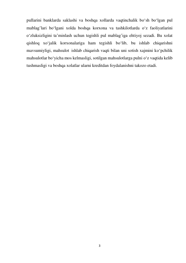 3 
 
pullarini banklarda saklashi va boshqa xollarda vaqtinchalik bo‘sh bo‘lgan pul 
mablag’lari bo‘lgani xolda boshqa korxona va tashkilotlarda o‘z faoliyatlarini 
o‘zluksizligini ta’minlash uchun tegishli pul mablag’iga ehtiyoj sezadi. Bu xolat 
qishloq xo‘jalik korxonalariga ham tegishli bo‘lib, bu ishlab chiqarishni 
mavsumiyligi, mahsulot  ishlab chiqarish vaqti bilan uni sotish xajmini ko‘pchilik 
mahsulotlar bo‘yicha mos kelmasligi, sotilgan mahsulotlarga pulni o‘z vaqtida kelib 
tushmasligi va boshqa xolatlar ularni kreditdan foydalanishni takozo etadi. 
 
 
 
