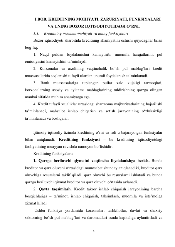 4 
 
I BOB. KREDITNING MOHIYATI, ZARURIYATI, FUNKSIYALARI 
VA UNING BOZOR IQTISODIYOTIDAGI O‘RNI. 
1.1. Kreditning mazmun-mohiyati va uning funksiyalari  
Bozor iqtisodiyoti sharoitida kreditning ahamiyatini oshishi quyidagilar bilan 
bog’liq: 
1. Naqd puldan foydalanishni kamaytirib, muomila harajatlarini, pul 
emissiyasini kamayishini ta’minlaydi. 
2. Korxonalar va axolining vaqtinchalik bo‘sh pul mablag’lari kredit 
muassasalarida saqlanishi tufayli ulardan unumli foydalanish ta’minlanadi. 
3. Bank muassasalariga tuplangan pullar xalq xujaligi tarmoqlari, 
korxonalarning asosiy va aylanma mablaglarining tuldirishning qarzga olingan 
manbai sifatida muhim ahamiyatga ega. 
4. Kredit tufayli xujaliklar urtasidagi shartnoma majburiyatlarining bajarilishi 
ta’minlanadi, mahsulot ishlab chiqarish va sotish jarayonining o‘zluksizligi 
ta’minlanadi va boshqalar. 
  
Ijtimoiy iqtisodiy tizimda kreditning o‘rni va roli u bajarayotgan funksiyalar 
bilan aniqlanadi. Kreditning funksiyasi – bu kreditning iqtisodiyotdagi 
faoliyatining muayyan ravishda namoyon bo‘lishidir. 
Kreditning funksiyalari: 
1. Qarzga beriluvchi qiymatni vaqtincha foydalanishga berish. Bunda 
kreditor va qarz oluvchi o‘rtasidagi munosabat shunday aniqlanadiki, kreditor qarz 
oluvchiga resurslarni taklif qiladi, qarz oluvchi bu resurslarni ishlatadi va bunda 
qarzga beriluvchi qiymat kreditor va qarz oluvchi o‘rtasida aylanadi. 
2. Qayta taqsimlash. Kredit takror ishlab chiqarish jarayonining barcha 
bosqichlariga – ta’minot, ishlab chiqarish, taksimlash, muomila va iste’molga 
xizmat kiladi. 
 Ushbu funksiya yordamida korxonalar, tashkilotlar, davlat va shaxsiy 
sektorning bo‘sh pul mablag’lari va daromadlari ssuda kapitaliga aylantiriladi va 
