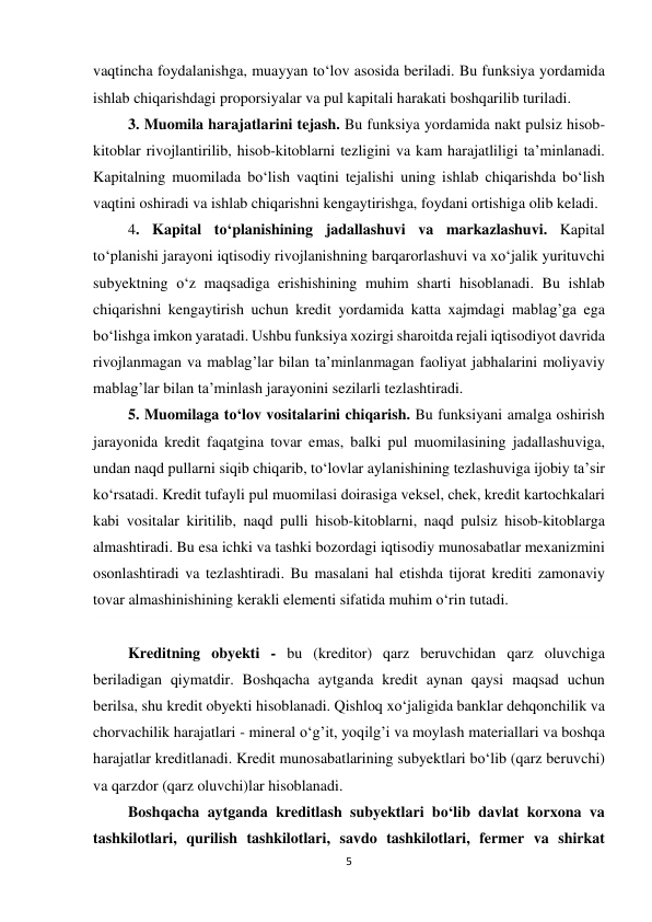 5 
 
vaqtincha foydalanishga, muayyan to‘lov asosida beriladi. Bu funksiya yordamida 
ishlab chiqarishdagi proporsiyalar va pul kapitali harakati boshqarilib turiladi. 
 3. Muomila harajatlarini tejash. Bu funksiya yordamida nakt pulsiz hisob-
kitoblar rivojlantirilib, hisob-kitoblarni tezligini va kam harajatliligi ta’minlanadi. 
Kapitalning muomilada bo‘lish vaqtini tejalishi uning ishlab chiqarishda bo‘lish 
vaqtini oshiradi va ishlab chiqarishni kengaytirishga, foydani ortishiga olib keladi. 
 4. Kapital to‘planishining jadallashuvi va markazlashuvi. Kapital 
to‘planishi jarayoni iqtisodiy rivojlanishning barqarorlashuvi va xo‘jalik yurituvchi 
subyektning o‘z maqsadiga erishishining muhim sharti hisoblanadi. Bu ishlab 
chiqarishni kengaytirish uchun kredit yordamida katta xajmdagi mablag’ga ega 
bo‘lishga imkon yaratadi. Ushbu funksiya xozirgi sharoitda rejali iqtisodiyot davrida 
rivojlanmagan va mablag’lar bilan ta’minlanmagan faoliyat jabhalarini moliyaviy 
mablag’lar bilan ta’minlash jarayonini sezilarli tezlashtiradi. 
 5. Muomilaga to‘lov vositalarini chiqarish. Bu funksiyani amalga oshirish 
jarayonida kredit faqatgina tovar emas, balki pul muomilasining jadallashuviga, 
undan naqd pullarni siqib chiqarib, to‘lovlar aylanishining tezlashuviga ijobiy ta’sir 
ko‘rsatadi. Kredit tufayli pul muomilasi doirasiga veksel, chek, kredit kartochkalari 
kabi vositalar kiritilib, naqd pulli hisob-kitoblarni, naqd pulsiz hisob-kitoblarga 
almashtiradi. Bu esa ichki va tashki bozordagi iqtisodiy munosabatlar mexanizmini 
osonlashtiradi va tezlashtiradi. Bu masalani hal etishda tijorat krediti zamonaviy 
tovar almashinishining kerakli elementi sifatida muhim o‘rin tutadi. 
  
 Kreditning obyekti - bu (kreditor) qarz beruvchidan qarz oluvchiga 
beriladigan qiymatdir. Boshqacha aytganda kredit aynan qaysi maqsad uchun 
berilsa, shu kredit obyekti hisoblanadi. Qishloq xo‘jaligida banklar dehqonchilik va 
chorvachilik harajatlari - mineral o‘g’it, yoqilg’i va moylash materiallari va boshqa 
harajatlar kreditlanadi. Kredit munosabatlarining subyektlari bo‘lib (qarz beruvchi) 
va qarzdor (qarz oluvchi)lar hisoblanadi. 
 Boshqacha aytganda kreditlash subyektlari bo‘lib davlat korxona va 
tashkilotlari, qurilish tashkilotlari, savdo tashkilotlari, fermer va shirkat 
