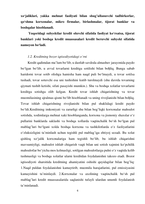 6 
 
xo‘jaliklari, yakka mehnat faoliyati bilan shug’ullanuvchi tadbirkorlar, 
qo‘shma korxonalar, mikro firmalar, birlashmalar, tijorat banklar va 
boshqalar hisoblanadi. 
 Yuqoridagi subyektlar kredit oluvchi sifatida faoliyat ko‘rsatsa, tijorat 
banklari yoki boshqa kredit muassasalari kredit beruvchi subyekt sifatida 
namoyon bo‘ladi. 
  
1.2. Kreditning bozor iqtisodiyotidagi o‘rni 
Kredit qadimdan ma’lum bo‘lib, u dastlab savdoda almashuv jarayonida paydo 
bo‘lgan bo‘lib, u avval tovarlarni kreditga sotilishi bilan boђliq. Bunga sabab 
haridorni tovar sotib olishga hamisha ham naqd puli bo‘lmaydi, u tovar sotilsa 
tushadi, tovar sotuvchi esa uni tushishini kutib turolmaydi (shu davrda tovarning 
qiymati tushib ketishi, sifati pasayishi mumkin.). Shu va boshqa xolatlar tovarlarni 
kreditga sotishga olib kelgan. Kredit tovar ishlab chiqarishning va tovar 
muomilasining ajralmas qismi bo‘lib hisoblanadi va uning rivojlanishi bilan boђliq. 
Tovar ishlab chiqarishning rivojlanishi bilan pul shaklidagi kredit paydo 
bo‘ldi.Kreditning imkoniyati va zarurligi shu bilan bog’liqki korxonalar mahsulot 
sotishda, xodimlarga mehnat xaki hisoblanganda, korxona va jismoniy shaxslar o‘z 
pullarini banklarda saklashi va boshqa xollarda vaqtinchalik bo‘sh bo‘lgan pul 
mablag’lari bo‘lgani xolda boshqa korxona va tashkilotlarda o‘z faoliyatlarini 
o‘zluksizligini ta’minlash uchun tegishli pul mablag’iga ehtiyoj sezadi. Bu xolat 
qishloq xo‘jalik korxonalariga ham tegishli bo‘lib, bu ishlab chiqarishni 
mavsumiyligi, mahsulot ishlab chiqarish vaqti bilan uni sotish xajmini ko‘pchilik 
mahsulotlar bo‘yicha mos kelmasligi, sotilgan mahsulotlarga pulni o‘z vaqtida kelib 
tushmasligi va boshqa xolatlar ularni kreditdan foydalanishni takozo etadi. Bozor 
iqtisodiyoti sharoitida kreditning ahamiyatini oshishi quyidagilar bilan bog’liq: 
1.Naqd puldan foydalanishni kamaytirib, muomila harajatlarini, pul emissiyasini 
kamayishini ta’minlaydi. 2.Korxonalar va axolining vaqtinchalik bo‘sh pul 
mablag’lari kredit muassasalarida saqlanishi tufayli ulardan unumli foydalanish 
ta’minlanadi. 
