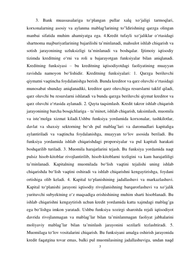 7 
 
3. Bank muassasalariga to‘plangan pullar xalq xo‘jaligi tarmoqlari, 
korxonalarning asosiy va aylanma mablag'larining to"ldirishning qarzga olingan 
manbai sifatida muhim ahamiyatga ega. 4.Kredit tufayli xo‘jaliklar o‘rtasidagi 
shartnoma majburiyatlarining bajarilishi ta’minlanadi, mahsulot ishlab chiqarish va 
sotish jarayonining uzluksizligi ta’minlanadi va boshqalar. Ijtimoiy iqtisodiy 
tizimda kreditning o‘rni va roli u bajarayotgan funksiyalar bilan aniqlanadi. 
Kreditning funksiyasi – bu kreditning iqtisodiyotdagi faoliyatining muayyan 
ravishda namoyon bo‘lishidir. Kreditning funksiyalari: 1. Qarzga beriluvchi 
qiymatni vaqtincha foydalanishga berish. Bunda kreditor va qarz oluvchi o‘rtasidagi 
munosabat shunday aniqlanadiki, kreditor qarz oluvchiga resurslarni taklif qiladi, 
qarz oluvchi bu resurslarni ishlatadi va bunda qarzga beriluvchi qiymat kreditor va 
qarz oluvchi o‘rtasida aylanadi. 2. Qayta taqsimlash. Kredit takror ishlab chiqarish 
jarayonining barcha bosqichlariga – ta’minot, ishlab chiqarish, taksimlash, muomila 
va iste’molga xizmat kiladi.Ushbu funksiya yordamida korxonalar, tashkilotlar, 
davlat va shaxsiy sektorning bo‘sh pul mablag’lari va daromadlari kapitaliga 
aylantiriladi va vaqtincha foydalanishga, muayyan to‘lov asosida beriladi. Bu 
funksiya yordamida ishlab chiqarishdagi proporsiyalar va pul kapitali harakati 
boshqarilib turiladi. 3. Muomila harajatlarini tejash. Bu funksiya yordamida naqt 
pulsiz hisob-kitoblar rivojlantirilib, hisob-kitoblarni tezligini va kam harajatliligi 
ta’minlanadi. Kapitalning muomilada bo‘lish vaqtini tejalishi uning ishlab 
chiqarishda bo‘lish vaqtini oshiradi va ishlab chiqarishni kengaytirishga, foydani 
ortishiga olib keladi. 4. Kapital to‘planishining jadallashuvi va markazlashuvi. 
Kapital to‘planishi jarayoni iqtisodiy rivojlanishning barqarorlashuvi va xo‘jalik 
yurituvchi subyektning o‘z maqsadiga erishishining muhim sharti hisoblanadi. Bu 
ishlab chiqarishni kengaytirish uchun kredit yordamida katta xajmdagi mablag’ga 
ega bo‘lishga imkon yaratadi. Ushbu funksiya xozirgi sharoitda rejali iqtisodiyot 
davrida rivojlanmagan va mablag’lar bilan ta’minlanmagan faoliyat jabhalarini 
moliyaviy mablag’lar bilan ta’minlash jarayonini sezilarli tezlashtiradi. 5. 
Muomilaga to‘lov vositalarini chiqarish. Bu funksiyani amalga oshirish jarayonida 
kredit faqatgina tovar emas, balki pul muomilasining jadallashuviga, undan naqd 
