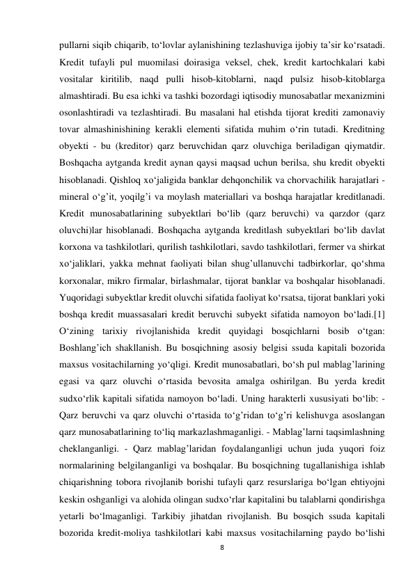 8 
 
pullarni siqib chiqarib, to‘lovlar aylanishining tezlashuviga ijobiy ta’sir ko‘rsatadi. 
Kredit tufayli pul muomilasi doirasiga veksel, chek, kredit kartochkalari kabi 
vositalar kiritilib, naqd pulli hisob-kitoblarni, naqd pulsiz hisob-kitoblarga 
almashtiradi. Bu esa ichki va tashki bozordagi iqtisodiy munosabatlar mexanizmini 
osonlashtiradi va tezlashtiradi. Bu masalani hal etishda tijorat krediti zamonaviy 
tovar almashinishining kerakli elementi sifatida muhim o‘rin tutadi. Kreditning 
obyekti - bu (kreditor) qarz beruvchidan qarz oluvchiga beriladigan qiymatdir. 
Boshqacha aytganda kredit aynan qaysi maqsad uchun berilsa, shu kredit obyekti 
hisoblanadi. Qishloq xo‘jaligida banklar dehqonchilik va chorvachilik harajatlari - 
mineral o‘g’it, yoqilg’i va moylash materiallari va boshqa harajatlar kreditlanadi. 
Kredit munosabatlarining subyektlari bo‘lib (qarz beruvchi) va qarzdor (qarz 
oluvchi)lar hisoblanadi. Boshqacha aytganda kreditlash subyektlari bo‘lib davlat 
korxona va tashkilotlari, qurilish tashkilotlari, savdo tashkilotlari, fermer va shirkat 
xo‘jaliklari, yakka mehnat faoliyati bilan shug’ullanuvchi tadbirkorlar, qo‘shma 
korxonalar, mikro firmalar, birlashmalar, tijorat banklar va boshqalar hisoblanadi. 
Yuqoridagi subyektlar kredit oluvchi sifatida faoliyat ko‘rsatsa, tijorat banklari yoki 
boshqa kredit muassasalari kredit beruvchi subyekt sifatida namoyon bo‘ladi.[1] 
O‘zining tarixiy rivojlanishida kredit quyidagi bosqichlarni bosib o‘tgan: 
Boshlang’ich shakllanish. Bu bosqichning asosiy belgisi ssuda kapitali bozorida 
maxsus vositachilarning yo‘qligi. Kredit munosabatlari, bo‘sh pul mablag’larining 
egasi va qarz oluvchi o‘rtasida bevosita amalga oshirilgan. Bu yerda kredit 
sudxo‘rlik kapitali sifatida namoyon bo‘ladi. Uning harakterli xususiyati bo‘lib: - 
Qarz beruvchi va qarz oluvchi o‘rtasida to‘g’ridan to‘g’ri kelishuvga asoslangan 
qarz munosabatlarining to‘liq markazlashmaganligi. - Mablag’larni taqsimlashning 
cheklanganligi. - Qarz mablag’laridan foydalanganligi uchun juda yuqori foiz 
normalarining belgilanganligi va boshqalar. Bu bosqichning tugallanishiga ishlab 
chiqarishning tobora rivojlanib borishi tufayli qarz resurslariga bo‘lgan ehtiyojni 
keskin oshganligi va alohida olingan sudxo‘rlar kapitalini bu talablarni qondirishga 
yetarli bo‘lmaganligi. Tarkibiy jihatdan rivojlanish. Bu bosqich ssuda kapitali 
bozorida kredit-moliya tashkilotlari kabi maxsus vositachilarning paydo bo‘lishi 
