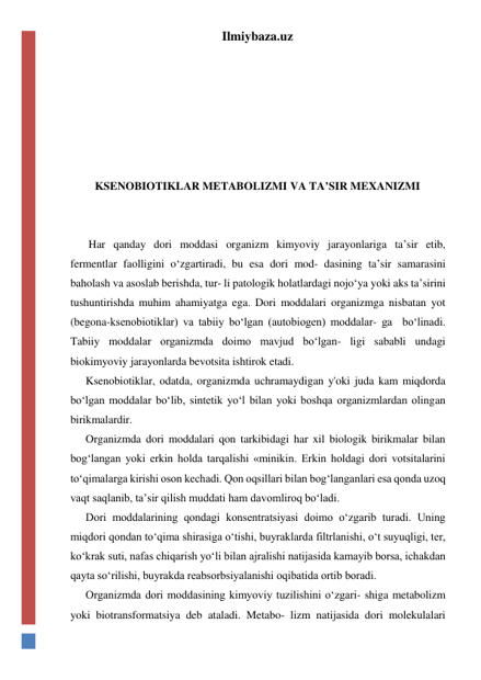 Ilmiybaza.uz 
 
 
 
 
 
 
KSENOBIOTIKLAR METABOLIZMI VA TA’SIR MEXANIZMI 
 
 
 Har qanday dori moddasi organizm kimyoviy jarayonlariga ta’sir etib, 
fermentlar faolligini o‘zgartiradi, bu esa dori mod- dasining ta’sir samarasini 
baholash va asoslab berishda, tur- li patologik holatlardagi nojo‘ya yoki aks ta’sirini 
tushuntirishda muhim ahamiyatga ega. Dori moddalari organizmga nisbatan yot 
(begona-ksenobiotiklar) va tabiiy bo‘lgan (autobiogen) moddalar- ga  bo‘linadi. 
Tabiiy moddalar organizmda doimo mavjud bo‘lgan- ligi sababli undagi 
biokimyoviy jarayonlarda bevotsita ishtirok etadi. 
Ksenobiotiklar, odatda, organizmda uchramaydigan y'oki juda kam miqdorda 
bo‘lgan moddalar bo‘lib, sintetik yo‘l bilan yoki boshqa organizmlardan olingan 
birikmalardir. 
Organizmda dori moddalari qon tarkibidagi har xil biologik birikmalar bilan 
bog‘langan yoki erkin holda tarqalishi «minikin. Erkin holdagi dori votsitalarini 
to‘qimalarga kirishi oson kechadi. Qon oqsillari bilan bog‘langanlari esa qonda uzoq 
vaqt saqlanib, ta’sir qilish muddati ham davomliroq bo‘ladi. 
Dori moddalarining qondagi konsentratsiyasi doimo o‘zgarib turadi. Uning 
miqdori qondan to‘qima shirasiga o‘tishi, buyraklarda filtrlanishi, o‘t suyuqligi, ter, 
ko‘krak suti, nafas chiqarish yo‘li bilan ajralishi natijasida kamayib borsa, ichakdan 
qayta so‘rilishi, buyrakda reabsorbsiyalanishi oqibatida ortib boradi. 
Organizmda dori moddasining kimyoviy tuzilishini o‘zgari- shiga metabolizm 
yoki biotransformatsiya deb ataladi. Metabo- lizm natijasida dori molekulalari 
