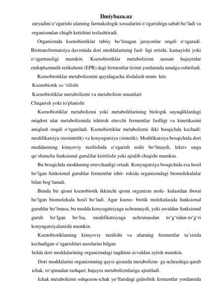 Ilmiybaza.uz 
zaryadini o‘zgarishi ulaming farmakologik xossalarini o‘zgarishiga sabab bo‘ladi va 
organizmdan chiqib ketishini tezlashtiradi. 
Organizmda ksenobiotiklar tabiiy bo‘lmagan jarayonlar orqali o‘zgaradi. 
Biotransformatsiya davomida dori moddalarining faol- ligi ortishi, kamayishi yoki 
o‘zgarmasligi 
mumkin. 
Ksenobiotiklar 
metabolizimi 
asosan 
hujayralar 
endoplazmatik retikulumi (EPR) dagi fermentlar tizimi yordamida amalga oshiriladi. 
Ksenobiotiklar metabolizmini quyidagacha ifodalash mum- kin: 
Ksenobiotik so ‘rilishi  
Ksenobiotiklar metabolizmi va metabolism unumlari              
Chiqarish yoki to'planishi 
Ksenobiotiklar metabolizmi yoki metabolitlarining biologik suyuqliklardagi 
miqdori ular metabolizmida ishtirok etuvchi fermentlar faolligi va kinetikasini 
aniqlash orqali o‘rganiladi. Ksenobiotiklar metabolizmi ikki bosqichda kechadi: 
modifikatsiya (nosintetik) va konyugatsiya (sintetik). Modifikatsiya bosqichida dori 
moddasining kimyoviy tuzilishida o‘zgarish sodir bo‘lmaydi, lekir» unga 
qo‘shimcha funksional gurulilar kiritilishi yoki ajralib chiqishi mumkin. 
Bu bosqichda moddaning eruvchanligi ortadi. Konyugatsiya bosqichida esa hosil 
bo‘lgan funksional guruhlar fermentlar ishti- rokida organizmdagi biomolekulalar 
bilan bog‘lanadi. 
Bunda bir qismi ksenobiotik ikkinchi qismi organizm mole- kulasidan iborat 
bo‘lgan biomolekula hosil bo‘ladi. Agar kseno- biotik molekulasida funksional 
guruhlar bo‘lmasa, bu modda konyugatsiyaga uchramaydi, yoki awaldan funksional 
guruh 
bo‘lgan 
bo‘lsa, 
modifikatsiyaga 
uchramasdan 
to‘g‘ridan-to‘g‘ri 
konyugatsiyalanishi mumkin. 
Ksenobiotiklarning kimyoviy tuzilishi va ularning fermentlar ta’sirida 
kechadigan o‘zgarishlari asoslarini bilgan 
holda dori moddalarining organizmdagi taqdirini avvaldan aytish mumkin. 
Dori moddalarini organizmning qaysi qismida metabolizm- ga uchrashiga qarab 
ichak, to‘qimadan tashqari, hujayra metabolizmlariga ajratiladi. 
Ichak metabolizmi oshqozon-ichak yo‘llaridagi gidrolitik fermentlar yordamida 
