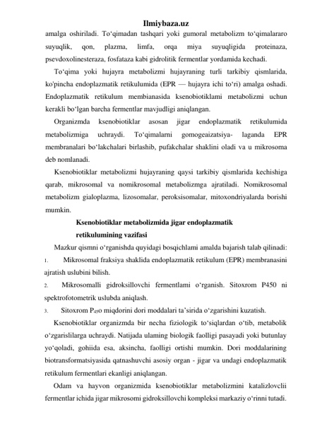 Ilmiybaza.uz 
amalga oshiriladi. To‘qimadan tashqari yoki gumoral metabolizm to‘qimalararo 
suyuqlik, 
qon, 
plazma, 
limfa, 
orqa 
miya 
suyuqligida 
proteinaza, 
psevdoxolinesteraza, fosfataza kabi gidrolitik fermentlar yordamida kechadi. 
To‘qima yoki hujayra metabolizmi hujayraning turli tarkibiy qismlarida, 
ko'pincha endoplazmatik retikulumida (EPR — hujayra ichi to‘ri) amalga oshadi. 
Endoplazmatik retikulum membianasida ksenobiotiklami metabolizmi uchun 
kerakli bo‘lgan barcha fermentlar mavjudligi aniqlangan. 
Organizmda 
ksenobiotiklar 
asosan 
jigar 
endoplazmatik 
retikulumida 
metabolizmiga 
uchraydi. 
To‘qimalarni 
gomogeaizatsiya- 
laganda 
EPR 
membranalari bo‘lakchalari birlashib, pufakchalar shaklini oladi va u mikrosoma 
deb nomlanadi. 
Ksenobiotiklar metabolizmi hujayraning qaysi tarkibiy qismlarida kechishiga 
qarab, mikrosomal va nomikrosomal metabolizmga ajratiladi. Nomikrosomal 
metabolizm gialoplazma, lizosomalar, peroksisomalar, mitoxondriyalarda borishi 
mumkin. 
Ksenobiotiklar metabolizmida jigar endoplazmatik 
retikulumining vazifasi 
Mazkur qismni o‘rganishda quyidagi bosqichlami amalda bajarish talab qilinadi: 
1. 
Mikrosomal fraksiya shaklida endoplazmatik retikulum (EPR) membranasini 
ajratish uslubini bilish. 
2. 
Mikrosomalli gidroksillovchi fermentlami o‘rganish. Sitoxrom P450 ni 
spektrofotometrik uslubda aniqlash. 
3. 
Sitoxrom P45o miqdorini dori moddalari ta’sirida o‘zgarishini kuzatish. 
Ksenobiotiklar organizmda bir necha fiziologik to‘siqlardan o‘tib, metabolik 
o‘zgarislilarga uchraydi. Natijada ulaming biologik faolligi pasayadi yoki butunlay 
yo‘qoladi, gohiida esa, aksincha, faolligi ortishi mumkin. Dori moddalarining 
biotransformatsiyasida qatnashuvchi asosiy organ - jigar va undagi endoplazmatik 
retikulum fermentlari ekanligi aniqlangan. 
Odam va hayvon organizmida ksenobiotiklar metabolizmini katalizlovclii 
fermentlar ichida jigar mikrosomi gidroksillovchi kompleksi markaziy o‘rinni tutadi. 
