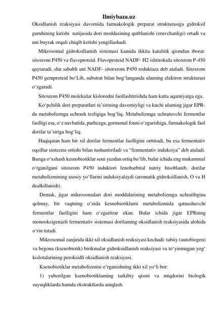 Ilmiybaza.uz 
Oksidlanish reaksiyasi davomida farmakologik preparat strukturasiga gidroksil 
guruhining kirishi  natijasida dori moddasining qutblanishi (eruvchanligi) ortadi va 
uni buyrak orqali chiqib ketishi yengillashadi. 
Mikrosomal gidroksillanish sistemasi kamida ikkita katalitik qismdan iborat: 
sitoxrom P450 va flavoproteid. Flavoproteid NADF- H2 ishtirokida sitoxrom P-450 
qaytaradi, shu sababli uni NADF- sitorxrom P450 reduktaza deb ataladi. Sitoxrom 
P450 gemproteid bo‘Lib, substrat bilan bog‘langanda ulaming elektron strukturasi 
o‘zgaradi. 
Sitoxrom P450 molekular kislorodni faollashtirishda ham katta aqamiyatga ega. 
Ko‘pchilik dori preparatlari ta’sirining davomiyligi va kuchi ulaming jigar EPR-
da metabolizmga uchrash tezligiga bog‘liq. Metabolizmga uchratuvchi fermentlar 
faolligi esa, o‘z navbatida, parhezga, gormonal fonni o‘zgarishiga, farmakologik faol 
dorilar ta’siriga bog‘liq. 
Haqiqatan ham bir xil dorilar fermentlar faolligini orttiradi, bu esa fermentativ 
oqsillar sintezini ortishi bilan tushuntiriladi va “fenmentativ induksiya” deb ataladi. 
Bunga o‘xshash kesnobiotiklar soni yuzdan ortiq bo‘lib, bular ichida eng mukammal 
o‘rganilgani sitoxrom P450 induktori fenobarbital natriy hisoblanib, dorilar 
metabolizmining asosiy yo‘llarini induksiyalaydi (aromatik gidroksillanish, О va H 
dealkillanish). 
Demak, jigar mikrosomalari dori moddalarining metabolizmga uchratibgina 
qolmay, bir vaqtning o‘zida kesnobiotiklami metabolizmida qatnashuvchi 
fermentlar faolligini ham o‘zgartirar ekan. Bular ichida jigar EPRning 
monooksigenazli fermentativ sistemasi dorilaming oksidlanish reaksiyasida alohida 
o‘rin tutadi. 
Mikrosomal zanjirida ikki xil oksidlanish reaksiyasi kechadi: tabiiy (autobiogen) 
va begona (ksenobiotik) birikmalar gidroksidlanish reaksiyasi va to‘yinmagan yog‘ 
kislotalarining peroksidli oksidlanish reaksiyasi. 
Ksenobiotiklar metabolizmini o‘rganishning ikki xil yo‘li bor: 
1) yuborilgan ksenobiotiklaming tarkibiy qismi va miqdorini biologik 
suyuqliklarda hamda ekstraktlarda aniqlash. 
