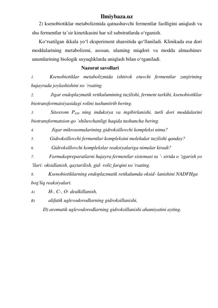 Ilmiybaza.uz 
2) ksenobiotiklar metabolizmida qatnashuvchi fermentlar faolligini aniqlash va 
shu fermentlar ta’sir kinetikasini har xil substratlarda o‘rganish. 
Ko‘rsatilgan ikkala yo‘l eksperiment sharoitida qo‘llaniladi. Klinikada esa dori 
moddalarining metabolizmi, asosan, ulaming miqdori va modda almashinuv 
unumlarining biologik suyuqliklarda aniqlash bilan o‘rganiladi. 
Nazorat savollari 
1. 
Ksenobiotiklar metabolizmida ishtirok etuvchi fermentlar zanjirining 
hujayrada joylashishini ко ‘rsating. 
2. 
Jigar endoplazmatik retikulumining tuzilishi, ferment tarkibi, ksenobiotiklar 
biotransformatsiyasidagi rolini tushuntirib bering. 
3. 
Sitoxrom P450 ning induksiya va ingibirlanishi, turli dori moddalarini 
biotransformatsion qo ‘shiluvchanligi haqida tushuncha bering. 
4. 
Jigar mikrosomalarining gidroksillovchi kompleksi nima? 
5. 
Gidroksillovchi fermentlar kompleksini molekular tuzilishi qanday? 
6. 
Gidroksillovchi komplekslar reaksiyalariga nimalar kiradi? 
7. 
Farmakopreparatlarni hujayra fermentlar sistemasi ta ’- sirida о ‘zgarish yo 
‘llari: oksidlanish, qaytarilish, gid- roliz farqini ко 'rsating. 
8. 
Ksenobiotiklarning endoplazmatik retikulumda oksid- lanishini NADFHga 
bog'liq reaksiyalari. 
A) 
H-, C-, O- dealkillanish, 
B) 
alifatik uglevodorodlarning gidroksillanishi, 
D) aromatik uglevodorodlarning gidroksillanishi ahamiyatini ayting. 
 
 
 
 
 
 
