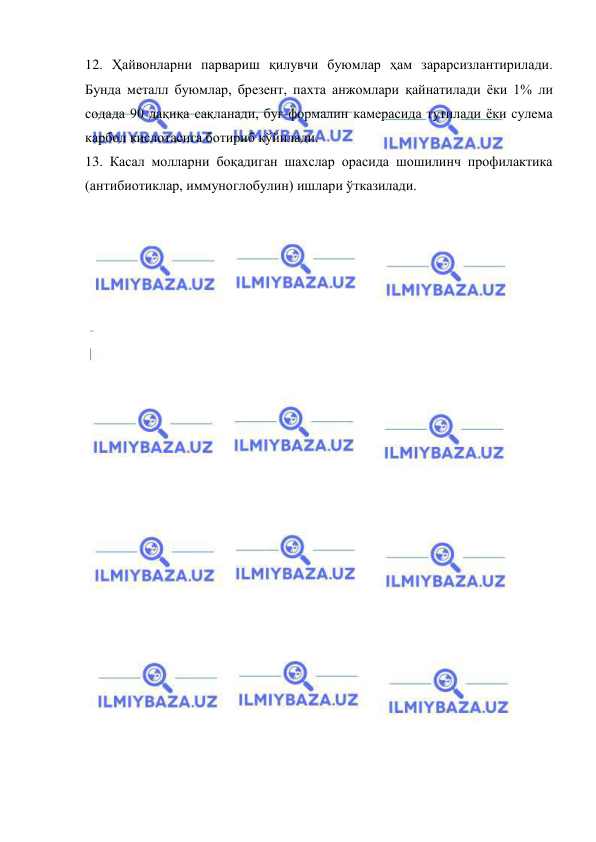  
 
12. Ҳайвонларни парвариш қилувчи буюмлар ҳам зарарсизлантирилади. 
Бунда металл буюмлар, брезент, пахта анжомлари қайнатилади ёки 1% ли 
содада 90 дақиқа сақланади, буғ-формалин камерасида тутилади ёки сулема 
карбол кислотасига ботириб қўйилади.  
13. Касал молларни боқадиган шахслар орасида шошилинч профилактика 
(антибиотиклар, иммуноглобулин) ишлари ўтказилади.  
