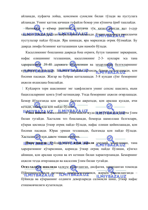  
 
айланади, пуфакча лойқа, қонсимон суюқлик билан тўлади ва пустулага 
айланади. Унинг қаттиқ қичиши туфайли бемор уни кўпинча ёриб ташлайди. 
Натижада у кўмир рангини эслатувчи тўқ қизил рангли вал («дур 
халтаси») билан ўралган инфильтратга айланади. Унинг атрофида иккиламчи 
пустулалар пайдо бўлади. Яра шишади, яра марказида оғриқ бўлмайди. Бу 
даврда лимфа безининг катталашиши ҳам намоён бўлади. 
Касалликнинг бошланиш даврида бош оғриғи, бутун тананинг зирқираши, 
нафас олишининг тезлашиши, касалликнинг 2-3- кунлари эса тана 
ҳароратининг 39-40 даражага кўтарилиши ва заҳарланиш белгиларининг 
кучайиши кузатилади. Бошнинг оғриши кучаяди, бемор ҳолсизланади, қон 
босими пасаяди. Жигар ва буйрак катталашади. 5-8 кундан сўнг беморнинг 
аҳволи яхшилана бошлайди. 
Куйдирги тери шаклининг энг хавфлилиги унинг сепсис шаклига, яъни 
бациллаларнинг қонга ўтиб кетишидир. Унда беморнинг аҳволи оғирлашади. 
Бемор йўталганда қон аралаш балғам ажратади, қон аралаш қусади, ичи 
кетади, нажасида қон пайдо бўлади. 
Ўпка шакли. Касалликнинг ўпка шакли жуда оғир ўтади ва кўпинча ўлим 
билан тугайди. Хасталик тез бошланади, беморда шамоллаш белгилари, 
кўкрак қисмида ўткир оғриқ пайдо бўлади, нафас олиши қийинлашади, қон 
босими пасаяди. Юрак уриши тезлашади, балғамда қон пайдо бўлади. 
Хасталик 2-3 кун давом этиши мумкин. 
Ичак шакли. Куйдиргининг ичак шакли умумий заҳарланиш, тана 
ҳароратининг кўтарилиши, қоринда ўткир оғриқ пайдо бўлиши, кўнгил 
айниши, қон аралаш қусиш ва ич кетиши билан характерланади. Беморнинг 
аҳволи тезда оғирлашади ва касаллик ўлим билан тугайди.  
Оғиз-халқум шаклида халқум яллиғланган, дисфагия, зарарланган томонда 
бўйиннингоғриқли регионал лимфаденопатияси, жараён ривожланганда – 
бўйинда ва кўкракнинг олдинги деворларида салмоқли шиш, ўткир нафас 
етишмовчилиги кузатилади. 
