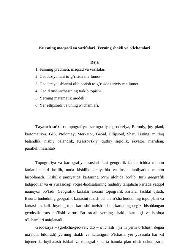 Kursning maqsadi va vazifalari. Yerning shakli va o’lchamlari
Reja
1. Fanning predmeti, maqsad va vazifalari.
2. Geodeziya fani to’g’risida ma’lumot.
3. Geodeziya ishlarini olib borish to’g’risida tarixiy ma’lumot
4. Geoid tushunchasining tarkib topishi
5. Yerning matematik modeli
6. Yer ellipsoidi va uning o’lchamlari.
Tayanch so’zlar: topografiya, kartografiya, geodeziya, Beruniy, joy plani,
kartometriya, GIS, Ptolomey, Merkator, Geoid, Ellipsoid, Shar, Listing, mutloq
balandlik,  nisbiy  balandlik,  Krassovskiy,  qutbiy  siqiqlik,  ekvator,  meridian,
parallel, masshtab
Topografiya va kartografiya asoslari fani geografik fanlar ichida muhim
fanlardan  biri  bo’lib,  unda  kishilik  jamiyatida  va  inson  faoliyatida  muhim
hisoblanadi. Kishilik  jamiyatida kartaning o’rni  alohida bo’lib, turli  geografik
tadqiqotlar va er yuzasidagi voqea-hodisalarning hududiy tarqalishi kartada yaqqol
namoyon bo’ladi. Geografik kartalar  asosini  topografik kartalar  tashkil  qiladi.
Birorta hududning geografik kartasini tuzish uchun, o’sha hududning topo plani va
kartasi tuziladi. Joyning topo kartasini tuzish uchun kartaning negizi hisoblangan
geodezik  asos  bo’lishi  zarur.  Bu  orqali  yerning  shakli,  kattaligi  va  boshqa
o’lchamlari aniqlanadi. 
Geodeziya – (grekcha-geo-yer, dio – o’lchash , ya’ni yerni o’lchash degan
ma’noni bildiradi) yerning shakli va kattaligini o’lchash, yer yuzasida har xil
injenerlik, loyihalash ishlari va topografik karta hamda plan olish uchun zarur
