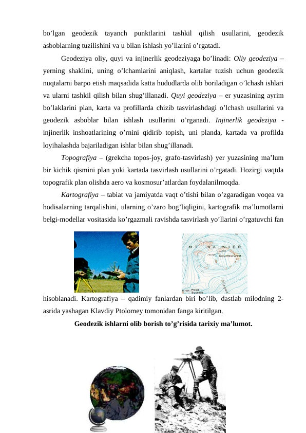 bo’lgan  geodezik  tayanch  punktlarini  tashkil  qilish  usullarini,  geodezik
asboblarning tuzilishini va u bilan ishlash yo’llarini o’rgatadi.
Geodeziya oliy, quyi va injinerlik geodeziyaga bo’linadi: Oliy geodeziya –
yerning shaklini, uning o’lchamlarini aniqlash, kartalar tuzish uchun geodezik
nuqtalarni barpo etish maqsadida katta hududlarda olib boriladigan o’lchash ishlari
va ularni tashkil qilish bilan shug’illanadi. Quyi geodeziya – er yuzasining ayrim
bo’laklarini plan, karta va profillarda chizib tasvirlashdagi o’lchash usullarini va
geodezik  asboblar  bilan  ishlash  usullarini  o’rganadi.  Injinerlik  geodeziya -
injinerlik inshoatlarining o’rnini qidirib topish, uni planda, kartada va profilda
loyihalashda bajariladigan ishlar bilan shug’illanadi.
Topografiya – (grekcha topos-joy, grafo-tasvirlash) yer yuzasining ma’lum
bir kichik qismini plan yoki kartada tasvirlash usullarini o’rgatadi. Hozirgi vaqtda
topografik plan olishda aero va kosmosur’atlardan foydalanilmoqda.
Kartografiya – tabiat va jamiyatda vaqt o’tishi bilan o’zgaradigan voqea va
hodisalarning tarqalishini, ularning o’zaro bog’liqligini, kartografik ma’lumotlarni
belgi-modellar vositasida ko’rgazmali ravishda tasvirlash yo’llarini o’rgatuvchi fan
hisoblanadi. Kartografiya – qadimiy fanlardan biri bo’lib, dastlab milodning 2-
asrida yashagan Klavdiy Ptolomey tomonidan fanga kiritilgan.
Geodezik ishlarni olib borish to’g’risida tarixiy ma’lumot.
