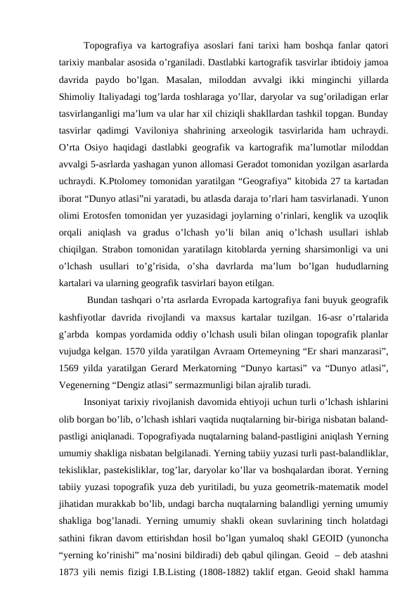 Topografiya va kartografiya asoslari fani tarixi ham boshqa fanlar qatori
tarixiy manbalar asosida o’rganiladi. Dastlabki kartografik tasvirlar ibtidoiy jamoa
davrida  paydo  bo’lgan.  Masalan,  miloddan  avvalgi  ikki  minginchi  yillarda
Shimoliy Italiyadagi tog’larda toshlaraga yo’llar, daryolar va sug’oriladigan erlar
tasvirlanganligi ma’lum va ular har xil chiziqli shakllardan tashkil topgan. Bunday
tasvirlar  qadimgi  Vaviloniya  shahrining  arxeologik  tasvirlarida  ham  uchraydi.
O’rta Osiyo haqidagi dastlabki geografik va kartografik ma’lumotlar miloddan
avvalgi 5-asrlarda yashagan yunon allomasi Geradot tomonidan yozilgan asarlarda
uchraydi. K.Ptolomey tomonidan yaratilgan “Geografiya” kitobida 27 ta kartadan
iborat “Dunyo atlasi”ni yaratadi, bu atlasda daraja to’rlari ham tasvirlanadi. Yunon
olimi Erotosfen tomonidan yer yuzasidagi joylarning o’rinlari, kenglik va uzoqlik
orqali  aniqlash  va  gradus  o’lchash  yo’li  bilan  aniq  o’lchash  usullari  ishlab
chiqilgan. Strabon tomonidan yaratilagn kitoblarda yerning sharsimonligi va uni
o’lchash  usullari  to’g’risida,  o’sha  davrlarda  ma’lum  bo’lgan  hududlarning
kartalari va ularning geografik tasvirlari bayon etilgan. 
 Bundan tashqari o’rta asrlarda Evropada kartografiya fani buyuk geografik
kashfiyotlar  davrida  rivojlandi  va  maxsus  kartalar  tuzilgan.  16-asr  o’rtalarida
g’arbda  kompas yordamida oddiy o’lchash usuli bilan olingan topografik planlar
vujudga kelgan. 1570 yilda yaratilgan Avraam Ortemeyning “Er shari manzarasi”,
1569 yilda yaratilgan Gerard Merkatorning “Dunyo kartasi” va “Dunyo atlasi”,
Vegenerning “Dengiz atlasi” sermazmunligi bilan ajralib turadi.
Insoniyat tarixiy rivojlanish davomida ehtiyoji uchun turli o’lchash ishlarini
olib borgan bo’lib, o’lchash ishlari vaqtida nuqtalarning bir-biriga nisbatan baland-
pastligi aniqlanadi. Topografiyada nuqtalarning baland-pastligini aniqlash Yerning
umumiy shakliga nisbatan belgilanadi. Yerning tabiiy yuzasi turli past-balandliklar,
tekisliklar, pastekisliklar, tog’lar, daryolar ko’llar va boshqalardan iborat. Yerning
tabiiy yuzasi topografik yuza deb yuritiladi, bu yuza geometrik-matematik model
jihatidan murakkab bo’lib, undagi barcha nuqtalarning balandligi yerning umumiy
shakliga bog’lanadi. Yerning umumiy shakli okean suvlarining tinch holatdagi
sathini fikran davom ettirishdan hosil bo’lgan yumaloq shakl GEOID (yunoncha
“yerning ko’rinishi” ma’nosini bildiradi) deb qabul qilingan. Geoid  – deb atashni
1873 yili nemis fizigi I.B.Listing (1808-1882) taklif etgan. Geoid shakl hamma
