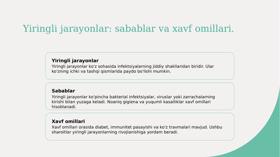 Yiringli jarayonlar: sabablar va xavf omillari.
Yiringli jarayonlar
Yiringli jarayonlar ko'z sohasida infektsiyalarning jiddiy shakllaridan biridir. Ular 
ko'zning ichki va tashqi qismlarida paydo bo'lishi mumkin.
Sabablar
Yiringli jarayonlar ko'pincha bakterial infektsiyalar, viruslar yoki zarrachalarning 
kirishi bilan yuzaga keladi. Noaniq gigiena va yuqumli kasalliklar xavf omillari 
hisoblanadi.
Xavf omillari
Xavf omillari orasida diabet, immunitet pasayishi va ko'z travmalari mavjud. Ushbu 
sharoitlar yiringli jarayonlarning rivojlanishiga yordam beradi.
