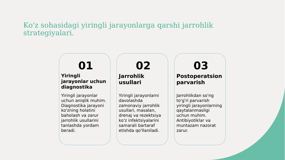 Ko'z sohasidagi yiringli jarayonlarga qarshi jarrohlik 
strategiyalari.
01
Yiringli 
jarayonlar uchun 
diagnostika
Yiringli jarayonlar 
uchun aniqlik muhim. 
Diagnostika jarayoni 
ko'zning holatini 
baholash va zarur 
jarrohlik usullarini 
tanlashda yordam 
beradi.
02
Jarrohlik 
usullari
Yiringli jarayonlarni 
davolashda 
zamonaviy jarrohlik 
usullari, masalan, 
drenaj va rezektsiya 
ko'z infektsiyalarini 
samarali bartaraf 
etishda qo'llaniladi.
03
Postoperatsion 
parvarish
Jarrohlikdan so'ng 
to'g'ri parvarish 
yiringli jarayonlarning 
qaytalanmasligi 
uchun muhim. 
Antibiyotiklar va 
muntazam nazorat 
zarur.
