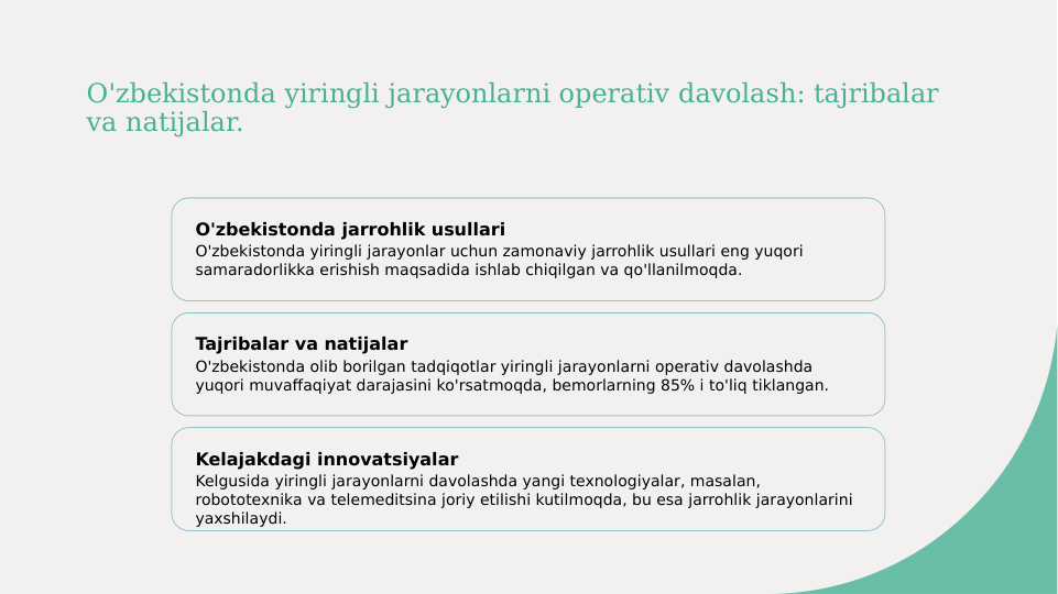 O'zbekistonda yiringli jarayonlarni operativ davolash: tajribalar 
va natijalar.
O'zbekistonda jarrohlik usullari
O'zbekistonda yiringli jarayonlar uchun zamonaviy jarrohlik usullari eng yuqori 
samaradorlikka erishish maqsadida ishlab chiqilgan va qo'llanilmoqda.
Tajribalar va natijalar
O'zbekistonda olib borilgan tadqiqotlar yiringli jarayonlarni operativ davolashda 
yuqori muvaffaqiyat darajasini ko'rsatmoqda, bemorlarning 85% i to'liq tiklangan.
Kelajakdagi innovatsiyalar
Kelgusida yiringli jarayonlarni davolashda yangi texnologiyalar, masalan, 
robototexnika va telemeditsina joriy etilishi kutilmoqda, bu esa jarrohlik jarayonlarini 
yaxshilaydi.
