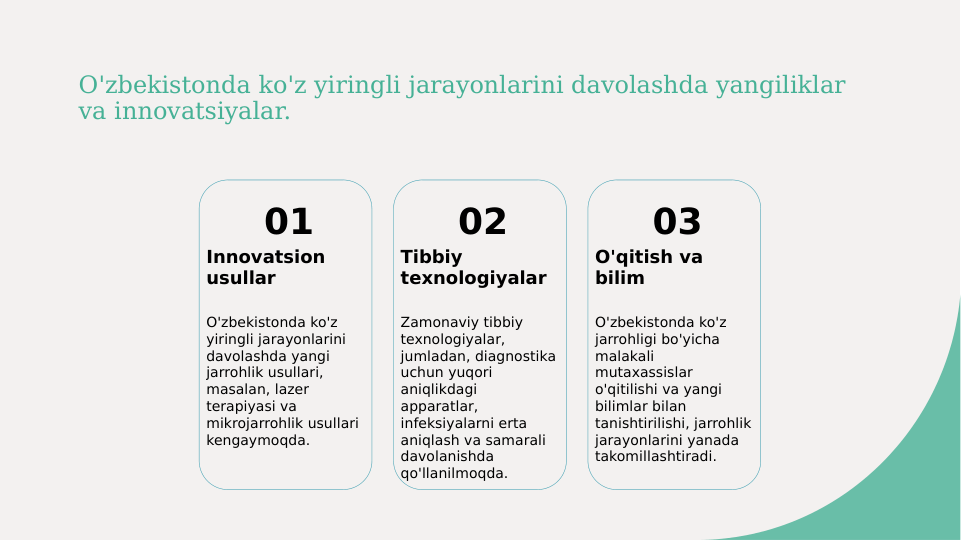 O'zbekistonda ko'z yiringli jarayonlarini davolashda yangiliklar 
va innovatsiyalar.
01
Innovatsion 
usullar
O'zbekistonda ko'z 
yiringli jarayonlarini 
davolashda yangi 
jarrohlik usullari, 
masalan, lazer 
terapiyasi va 
mikrojarrohlik usullari 
kengaymoqda.
02
Tibbiy 
texnologiyalar
Zamonaviy tibbiy 
texnologiyalar, 
jumladan, diagnostika 
uchun yuqori 
aniqlikdagi 
apparatlar, 
infeksiyalarni erta 
aniqlash va samarali 
davolanishda 
qo'llanilmoqda.
03
O'qitish va 
bilim
O'zbekistonda ko'z 
jarrohligi bo'yicha 
malakali 
mutaxassislar 
o'qitilishi va yangi 
bilimlar bilan 
tanishtirilishi, jarrohlik 
jarayonlarini yanada 
takomillashtiradi.

