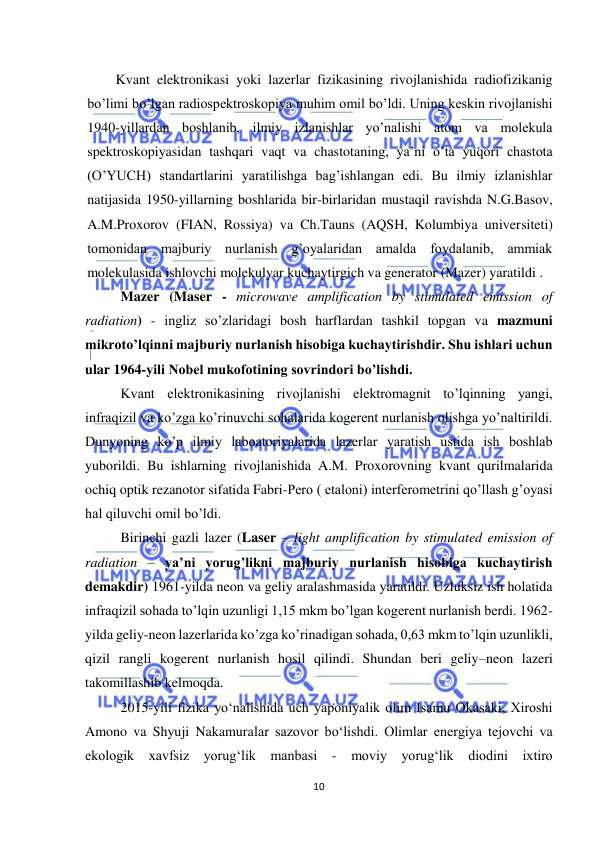 
10 
 
 Kvant elektronikasi yoki lazerlar fizikasining rivojlanishida radiofizikanig 
bo’limi bo’lgan radiospektroskopiya muhim omil bo’ldi. Uning keskin rivojlanishi 
1940-yillardan boshlanib, ilmiy izlanishlar yo’nalishi atom va molekula 
spektroskopiyasidan tashqari vaqt va chastotaning, ya’ni o’ta yuqori chastota 
(O’YUCH) standartlarini yaratilishga bag’ishlangan edi. Bu ilmiy izlanishlar 
natijasida 1950-yillarning boshlarida bir-birlaridan mustaqil ravishda N.G.Basov, 
A.M.Proxorov (FIAN, Rossiya) va Ch.Tauns (AQSH, Kolumbiya universiteti) 
tomonidan majburiy nurlanish g’oyalaridan amalda foydalanib, ammiak 
molekulasida ishlovchi molekulyar kuchaytirgich va generator (Mazer) yaratildi . 
 
Mazer (Maser - microwave amplification by stimulated emission of 
radiation) - ingliz so’zlaridagi bosh harflardan tashkil topgan va mazmuni 
mikroto’lqinni majburiy nurlanish hisobiga kuchaytirishdir. Shu ishlari uchun 
ular 1964-yili Nobel mukofotining sovrindori bo’lishdi.  
 
Kvant elektronikasining rivojlanishi elektromagnit to’lqinning yangi, 
infraqizil va ko’zga ko’rinuvchi sohalarida kogerent nurlanish olishga yo’naltirildi. 
Dunyoning ko’p ilmiy laboatoriyalarida lazerlar yaratish ustida ish boshlab 
yuborildi. Bu ishlarning rivojlanishida A.M. Proxorovning kvant qurilmalarida 
ochiq optik rezanotor sifatida Fabri-Pero ( etaloni) interferometrini qo’llash g’oyasi 
hal qiluvchi omil bo’ldi.  
 
Birinchi gazli lazer (Laser – light amplification by stimulated emission of 
radiation – ya’ni yorug’likni majburiy nurlanish hisobiga kuchaytirish 
demakdir) 1961-yilda neon va geliy aralashmasida yaratildi. Uzluksiz ish holatida 
infraqizil sohada to’lqin uzunligi 1,15 mkm bo’lgan kogerent nurlanish berdi. 1962-
yilda geliy-neon lazerlarida ko’zga ko’rinadigan sohada, 0,63 mkm to’lqin uzunlikli, 
qizil rangli kogerent nurlanish hosil qilindi. Shundan beri geliy–neon lazeri 
takomillashib kelmoqda.  
 
2015-yili fizika yо‘nalishida uch yaponiyalik olim Isamu Okasaki, Xiroshi 
Amono va Shyuji Nakamuralar sazovor bо‘lishdi. Olimlar energiya tejovchi va 
ekologik xavfsiz yorug‘lik manbasi 
- moviy yorug‘lik diodini ixtiro 
