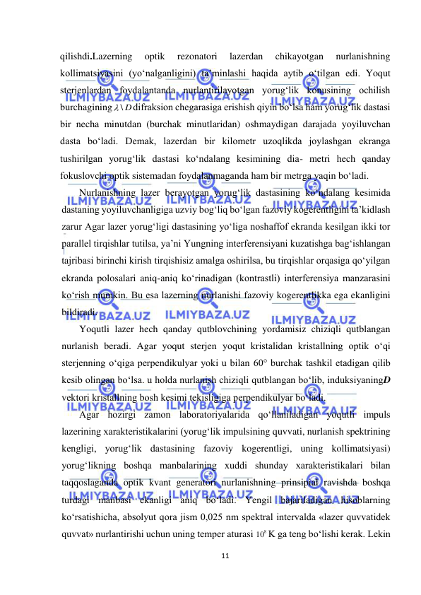  
11 
 
qilishdi.Lazerning 
optik 
rezonatori 
lazerdan 
chikayotgan 
nurlanishning 
kollimatsiyasini (yо‘nalganligini) ta’minlashi haqida aytib о‘tilgan edi. Yoqut 
sterjenlardan foydalantanda nurlantirilayotgan yorug‘lik konusining ochilish 
burchagining
 \ D
difraksion chegarasiga erishish qiyin bо‘lsa ham yorug‘lik dastasi 
bir necha minutdan (burchak minutlaridan) oshmaydigan darajada yoyiluvchan 
dasta bо‘ladi. Demak, lazerdan bir kilometr uzoqlikda joylashgan ekranga 
tushirilgan yorug‘lik dastasi kо‘ndalang kesimining dia- metri hech qanday 
fokuslovchi optik sistemadan foydalanmaganda ham bir metrga yaqin bо‘ladi. 
Nurlanishning lazer berayotgan yorug‘lik dastasining kо‘ndalang kesimida 
dastaning yoyiluvchanligiga uzviy bog‘liq bо‘lgan fazoviy kogerentligini ta’kidlash 
zarur Agar lazer yorug‘ligi dastasining yо‘liga noshaffof ekranda kesilgan ikki tor 
parallel tirqishlar tutilsa, ya’ni Yungning interferensiyani kuzatishga bag‘ishlangan 
tajribasi birinchi kirish tirqishisiz amalga oshirilsa, bu tirqishlar orqasiga qо‘yilgan 
ekranda polosalari aniq-aniq kо‘rinadigan (kontrastli) interferensiya manzarasini 
kо‘rish mumkin. Bu esa lazerning nurlanishi fazoviy kogerentlikka ega ekanligini 
bildiradi. 
Yoqutli lazer hech qanday qutblovchining yordamisiz chiziqli qutblangan 
nurlanish beradi. Agar yoqut sterjen yoqut kristalidan kristallning optik о‘qi 
sterjenning о‘qiga perpendikulyar yoki u bilan 60° burchak tashkil etadigan qilib 
kesib olingan bо‘lsa. u holda nurlanish chiziqli qutblangan bо‘lib, induksiyaningD 
vektori kristallning bosh kesimi tekisligiga perpendikulyar bо‘ladi. 
Agar hozirgi zamon laboratoriyalarida qо‘llaniladigan yoqutli impuls 
lazerining xarakteristikalarini (yorug‘lik impulsining quvvati, nurlanish spektrining 
kengligi, yorug‘lik dastasining fazoviy kogerentligi, uning kollimatsiyasi) 
yorug‘likning boshqa manbalarining xuddi shunday xarakteristikalari bilan 
taqqoslaganda optik kvant generatori nurlanishning prinsipial ravishda boshqa 
turdagi manbasi ekanligi aniq bо‘ladi. Yengil bajariladigan hisoblarning 
kо‘rsatishicha, absolyut qora jism 0,025 nm spektral intervalda «lazer quvvatidek 
quvvat» nurlantirishi uchun uning temper aturasi 
8
10 K ga teng bо‘lishi kerak. Lekin 
