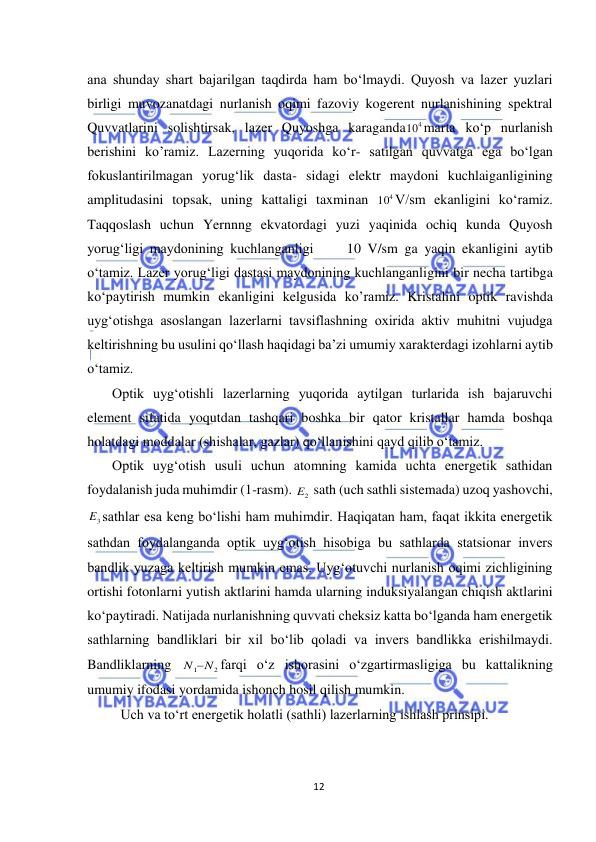  
12 
 
ana shunday shart bajarilgan taqdirda ham bо‘lmaydi. Quyosh va lazer yuzlari 
birligi muvozanatdagi nurlanish oqimi fazoviy kogerent nurlanishining spektral 
Quvvatlarini solishtirsak, lazer Quyoshga karaganda
4
10 marta kо‘p nurlanish 
berishini ko’ramiz. Lazerning yuqorida kо‘r- satilgan quvvatga ega bо‘lgan 
fokuslantirilmagan yorug‘lik dasta- sidagi elektr maydoni kuchlaiganligining 
amplitudasini topsak, uning kattaligi taxminan 
4
10 V/sm ekanligini kо‘ramiz. 
Taqqoslash uchun Yernnng ekvatordagi yuzi yaqinida ochiq kunda Quyosh 
yorug‘ligi maydonining kuchlanganligi     10 V/sm ga yaqin ekanligini aytib 
о‘tamiz. Lazer yorug‘ligi dastasi maydonining kuchlanganligini bir necha tartibga 
kо‘paytirish mumkin ekanligini kelgusida ko’ramiz. Kristalini optik ravishda 
uyg‘otishga asoslangan lazerlarni tavsiflashning oxirida aktiv muhitni vujudga 
keltirishning bu usulini qо‘llash haqidagi ba’zi umumiy xarakterdagi izohlarni aytib 
о‘tamiz. 
Optik uyg‘otishli lazerlarning yuqorida aytilgan turlarida ish bajaruvchi 
element sifatida yoqutdan tashqari boshka bir qator kristallar hamda boshqa 
holatdagi moddalar (shishalar, gazlar) qо‘llanishini qayd qilib о‘tamiz. 
Optik uyg‘otish usuli uchun atomning kamida uchta energetik sathidan 
foydalanish juda muhimdir (1-rasm). 
2
E  sath (uch sathli sistemada) uzoq yashovchi, 
3
E sathlar esa keng bо‘lishi ham muhimdir. Haqiqatan ham, faqat ikkita energetik 
sathdan foydalanganda optik uyg‘otish hisobiga bu sathlarda statsionar invers 
bandlik yuzaga keltirish mumkin emas. Uyg‘otuvchi nurlanish oqimi zichligining 
ortishi fotonlarni yutish aktlarini hamda ularning induksiyalangan chiqish aktlarini 
kо‘paytiradi. Natijada nurlanishning quvvati cheksiz katta bо‘lganda ham energetik 
sathlarning bandliklari bir xil bо‘lib qoladi va invers bandlikka erishilmaydi. 
Bandliklarning 
1 N2
N 
farqi о‘z ishorasini о‘zgartirmasligiga bu kattalikning 
umumiy ifodasi yordamida ishonch hosil qilish mumkin. 
Uch va to‘rt energetik holatli (sathli) lazerlarning ishlash prinsipi. 
