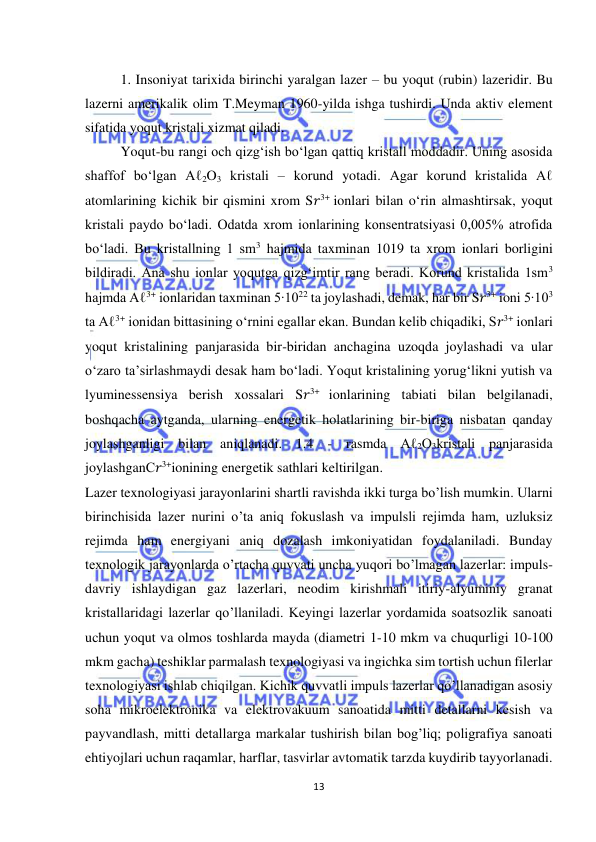  
13 
 
1. Insoniyat tarixida birinchi yaralgan lazer – bu yoqut (rubin) lazeridir. Bu 
lazerni amerikalik olim T.Meyman 1960-yilda ishga tushirdi. Unda aktiv element 
sifatida yoqut kristali xizmat qiladi. 
Yoqut-bu rangi och qizg‘ish bo‘lgan qattiq kristall moddadir. Uning asosida 
shaffof bo‘lgan Aℓ2O3 kristali – korund yotadi. Agar korund kristalida Aℓ 
atomlarining kichik bir qismini xrom S𝑟3+ ionlari bilan o‘rin almashtirsak, yoqut 
kristali paydo bo‘ladi. Odatda xrom ionlarining konsentratsiyasi 0,005% atrofida 
bo‘ladi. Bu kristallning 1 sm3 hajmida taxminan 1019 ta xrom ionlari borligini 
bildiradi. Ana shu ionlar yoqutga qizg‘imtir rang beradi. Korund kristalida 1sm3 
hajmda Aℓ3+ ionlaridan taxminan 5∙1022 ta joylashadi, demak, har bir S𝑟3+ ioni 5∙103 
ta Aℓ3+ ionidan bittasining o‘rnini egallar ekan. Bundan kelib chiqadiki, S𝑟3+ ionlari 
yoqut kristalining panjarasida bir-biridan anchagina uzoqda joylashadi va ular 
o‘zaro ta’sirlashmaydi desak ham bo‘ladi. Yoqut kristalining yorug‘likni yutish va 
lyuminessensiya berish xossalari S𝑟3+ ionlarining tabiati bilan belgilanadi, 
boshqacha aytganda, ularning energetik holatlarining bir-biriga nisbatan qanday 
joylashganligi bilan aniqlanadi. 1.4 - rasmda Аℓ2О3kristali panjarasida 
joylashganС𝑟3+ionining energetik sathlari keltirilgan. 
Lazer texnologiyasi jarayonlarini shartli ravishda ikki turga bo’lish mumkin. Ularni 
birinchisida lazer nurini o’ta aniq fokuslash va impulsli rejimda ham, uzluksiz 
rejimda ham energiyani aniq dozalash imkoniyatidan foydalaniladi. Bunday 
texnologik jarayonlarda o’rtacha quvvati uncha yuqori bo’lmagan lazerlar: impuls-
davriy ishlaydigan gaz lazerlari, neodim kirishmali itiriy-alyuminiy granat 
kristallaridagi lazerlar qo’llaniladi. Keyingi lazerlar yordamida soatsozlik sanoati 
uchun yoqut va olmos toshlarda mayda (diametri 1-10 mkm va chuqurligi 10-100 
mkm gacha) teshiklar parmalash texnologiyasi va ingichka sim tortish uchun filerlar 
texnologiyasi ishlab chiqilgan. Kichik quvvatli impuls lazerlar qo’llanadigan asosiy 
soha mikroelektronika va elektrovakuum sanoatida mitti detallarni kesish va 
payvandlash, mitti detallarga markalar tushirish bilan bog’liq; poligrafiya sanoati 
ehtiyojlari uchun raqamlar, harflar, tasvirlar avtomatik tarzda kuydirib tayyorlanadi. 
