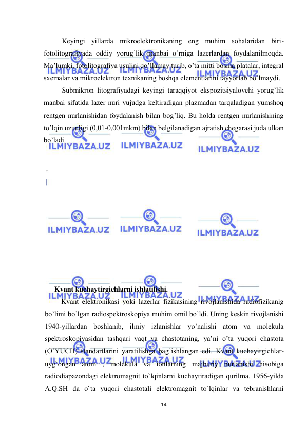  
14 
 
 
Keyingi yillarda mikroelektronikaning eng muhim sohalaridan biri-
fotolitografiyada oddiy yorug’lik manbai o’rniga lazerlardan foydalanilmoqda. 
Ma’lumki, fotolitografiya usulini qo’llamay turib, o’ta mitti bosma platalar, integral 
sxemalar va mikroelektron texnikaning boshqa elementlarini tayyorlab bo’lmaydi.  
 
Submikron litografiyadagi keyingi taraqqiyot ekspozitsiyalovchi yorug’lik 
manbai sifatida lazer nuri vujudga keltiradigan plazmadan tarqaladigan yumshoq 
rentgen nurlanishidan foydalanish bilan bog’liq. Bu holda rentgen nurlanishining 
to’lqin uzunligi (0,01-0,001mkm) bilan belgilanadigan ajratish chegarasi juda ulkan 
bo’ladi. 
 
 
 
        
 
 
 
 
 
 
 
     Kvant kuchaytirgichlarni ishlatilishi. 
  Kvant elektronikasi yoki lazerlar fizikasining rivojlanishida radiofizikanig 
bo’limi bo’lgan radiospektroskopiya muhim omil bo’ldi. Uning keskin rivojlanishi 
1940-yillardan boshlanib, ilmiy izlanishlar yo’nalishi atom va molekula 
spektroskopiyasidan tashqari vaqt va chastotaning, ya’ni o’ta yuqori chastota 
(O’YUCH) standartlarini yaratilishga bag’ishlangan edi. Kvant kuchayirgichlar-
uyg`ongan atom , molekula va ionlarning majburiy nurlanishi hisobiga 
radiodiapazondagi elektromagnit to`lqinlarni kuchaytiradigan qurilma. 1956-yilda 
A.Q.SH da o`ta yuqori chastotali elektromagnit to`lqinlar va tebranishlarni 
