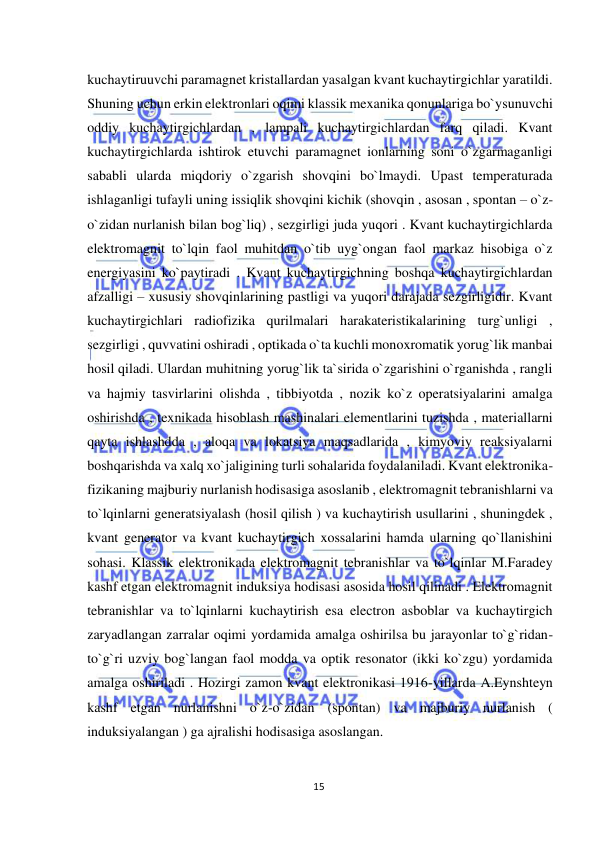  
15 
 
kuchaytiruuvchi paramagnet kristallardan yasalgan kvant kuchaytirgichlar yaratildi. 
Shuning uchun erkin elektronlari oqimi klassik mexanika qonunlariga bo`ysunuvchi 
oddiy kuchaytirgichlardan , lampali kuchaytirgichlardan farq qiladi. Kvant 
kuchaytirgichlarda ishtirok etuvchi paramagnet ionlarning soni o`zgarmaganligi 
sababli ularda miqdoriy o`zgarish shovqini bo`lmaydi. Upast temperaturada 
ishlaganligi tufayli uning issiqlik shovqini kichik (shovqin , asosan , spontan – o`z-
o`zidan nurlanish bilan bog`liq) , sezgirligi juda yuqori . Kvant kuchaytirgichlarda 
elektromagnit to`lqin faol muhitdan o`tib uyg`ongan faol markaz hisobiga o`z 
energiyasini ko`paytiradi . Kvant kuchaytirgichning boshqa kuchaytirgichlardan 
afzalligi – xususiy shovqinlarining pastligi va yuqori darajada sezgirligidir. Kvant 
kuchaytirgichlari radiofizika qurilmalari harakateristikalarining turg`unligi , 
sezgirligi , quvvatini oshiradi , optikada o`ta kuchli monoxromatik yorug`lik manbai 
hosil qiladi. Ulardan muhitning yorug`lik ta`sirida o`zgarishini o`rganishda , rangli 
va hajmiy tasvirlarini olishda , tibbiyotda , nozik ko`z operatsiyalarini amalga 
oshirishda , texnikada hisoblash mashinalari elementlarini tuzishda , materiallarni 
qayta ishlashdda , aloqa va lokatsiya maqsadlarida , kimyoviy reaksiyalarni 
boshqarishda va xalq xo`jaligining turli sohalarida foydalaniladi. Kvant elektronika- 
fizikaning majburiy nurlanish hodisasiga asoslanib , elektromagnit tebranishlarni va 
to`lqinlarni generatsiyalash (hosil qilish ) va kuchaytirish usullarini , shuningdek , 
kvant generator va kvant kuchaytirgich xossalarini hamda ularning qo`llanishini 
sohasi. Klassik elektronikada elektromagnit tebranishlar va to`lqinlar M.Faradey 
kashf etgan elektromagnit induksiya hodisasi asosida hosil qilinadi . Elektromagnit 
tebranishlar va to`lqinlarni kuchaytirish esa electron asboblar va kuchaytirgich 
zaryadlangan zarralar oqimi yordamida amalga oshirilsa bu jarayonlar to`g`ridan- 
to`g`ri uzviy bog`langan faol modda va optik resonator (ikki ko`zgu) yordamida 
amalga oshiriladi . Hozirgi zamon kvant elektronikasi 1916-yillarda A.Eynshteyn 
kashf etgan nurlanishni o`z-o`zidan (spontan) va majburiy nurlanish ( 
induksiyalangan ) ga ajralishi hodisasiga asoslangan. 
