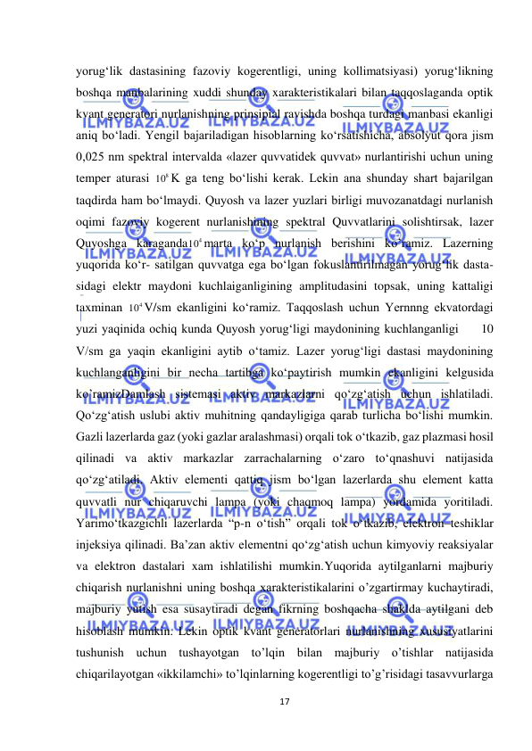  
17 
 
yorug‘lik dastasining fazoviy kogerentligi, uning kollimatsiyasi) yorug‘likning 
boshqa manbalarining xuddi shunday xarakteristikalari bilan taqqoslaganda optik 
kvant generatori nurlanishning prinsipial ravishda boshqa turdagi manbasi ekanligi 
aniq bо‘ladi. Yengil bajariladigan hisoblarning kо‘rsatishicha, absolyut qora jism 
0,025 nm spektral intervalda «lazer quvvatidek quvvat» nurlantirishi uchun uning 
temper aturasi 
8
10 K ga teng bо‘lishi kerak. Lekin ana shunday shart bajarilgan 
taqdirda ham bо‘lmaydi. Quyosh va lazer yuzlari birligi muvozanatdagi nurlanish 
oqimi fazoviy kogerent nurlanishining spektral Quvvatlarini solishtirsak, lazer 
Quyoshga karaganda
4
10 marta kо‘p nurlanish berishini ko’ramiz. Lazerning 
yuqorida kо‘r- satilgan quvvatga ega bо‘lgan fokuslantirilmagan yorug‘lik dasta- 
sidagi elektr maydoni kuchlaiganligining amplitudasini topsak, uning kattaligi 
taxminan 
4
10 V/sm ekanligini kо‘ramiz. Taqqoslash uchun Yernnng ekvatordagi 
yuzi yaqinida ochiq kunda Quyosh yorug‘ligi maydonining kuchlanganligi     10 
V/sm ga yaqin ekanligini aytib о‘tamiz. Lazer yorug‘ligi dastasi maydonining 
kuchlanganligini bir necha tartibga kо‘paytirish mumkin ekanligini kelgusida 
ko’ramizDamlash sistemasi aktiv markazlarni qo‘zg‘atish uchun ishlatiladi. 
Qo‘zg‘atish uslubi aktiv muhitning qandayligiga qarab turlicha bo‘lishi mumkin. 
Gazli lazerlarda gaz (yoki gazlar aralashmasi) orqali tok o‘tkazib, gaz plazmasi hosil 
qilinadi va aktiv markazlar zarrachalarning o‘zaro to‘qnashuvi natijasida 
qo‘zg‘atiladi. Aktiv elementi qattiq jism bo‘lgan lazerlarda shu element katta 
quvvatli nur chiqaruvchi lampa (yoki chaqmoq lampa) yordamida yoritiladi. 
Yarimo‘tkazgichli lazerlarda “p-n o‘tish” orqali tok o‘tkazib, elektron–teshiklar 
injeksiya qilinadi. Ba’zan aktiv elementni qo‘zg‘atish uchun kimyoviy reaksiyalar 
va elektron dastalari xam ishlatilishi mumkin.Yuqorida aytilganlarni majburiy 
chiqarish nurlanishni uning boshqa xarakteristikalarini o’zgartirmay kuchaytiradi, 
majburiy yutish esa susaytiradi degan fikrning boshqacha shaklda aytilgani deb 
hisoblash mumkin. Lekin optik kvant generatorlari nurlanishning xususiyatlarini 
tushunish uchun tushayotgan to’lqin bilan majburiy o’tishlar natijasida 
chiqarilayotgan «ikkilamchi» to’lqinlarning kogerentligi to’g’risidagi tasavvurlarga 
