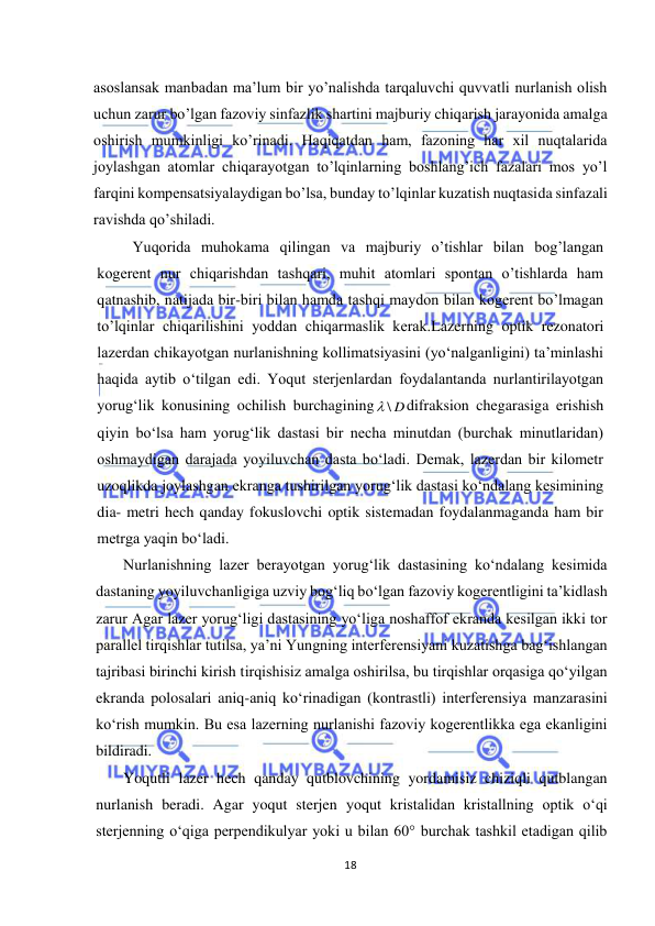  
18 
 
asoslansak manbadan ma’lum bir yo’nalishda tarqaluvchi quvvatli nurlanish olish 
uchun zarur bo’lgan fazoviy sinfazlik shartini majburiy chiqarish jarayonida amalga 
oshirish mumkinligi ko’rinadi. Haqiqatdan ham, fazoning har xil nuqtalarida 
joylashgan atomlar chiqarayotgan to’lqinlarning boshlang’ich fazalari mos yo’l 
farqini kompensatsiyalaydigan bo’lsa, bunday to’lqinlar kuzatish nuqtasida sinfazali 
ravishda qo’shiladi. 
 
Yuqorida muhokama qilingan va majburiy o’tishlar bilan bog’langan 
kogerent nur chiqarishdan tashqari, muhit atomlari spontan o’tishlarda ham 
qatnashib, natijada bir-biri bilan hamda tashqi maydon bilan kogerent bo’lmagan 
to’lqinlar chiqarilishini yoddan chiqarmaslik kerak.Lazerning optik rezonatori 
lazerdan chikayotgan nurlanishning kollimatsiyasini (yо‘nalganligini) ta’minlashi 
haqida aytib о‘tilgan edi. Yoqut sterjenlardan foydalantanda nurlantirilayotgan 
yorug‘lik konusining ochilish burchagining
 \ D
difraksion chegarasiga erishish 
qiyin bо‘lsa ham yorug‘lik dastasi bir necha minutdan (burchak minutlaridan) 
oshmaydigan darajada yoyiluvchan dasta bо‘ladi. Demak, lazerdan bir kilometr 
uzoqlikda joylashgan ekranga tushirilgan yorug‘lik dastasi kо‘ndalang kesimining 
dia- metri hech qanday fokuslovchi optik sistemadan foydalanmaganda ham bir 
metrga yaqin bо‘ladi. 
Nurlanishning lazer berayotgan yorug‘lik dastasining kо‘ndalang kesimida 
dastaning yoyiluvchanligiga uzviy bog‘liq bо‘lgan fazoviy kogerentligini ta’kidlash 
zarur Agar lazer yorug‘ligi dastasining yо‘liga noshaffof ekranda kesilgan ikki tor 
parallel tirqishlar tutilsa, ya’ni Yungning interferensiyani kuzatishga bag‘ishlangan 
tajribasi birinchi kirish tirqishisiz amalga oshirilsa, bu tirqishlar orqasiga qо‘yilgan 
ekranda polosalari aniq-aniq kо‘rinadigan (kontrastli) interferensiya manzarasini 
kо‘rish mumkin. Bu esa lazerning nurlanishi fazoviy kogerentlikka ega ekanligini 
bildiradi. 
Yoqutli lazer hech qanday qutblovchining yordamisiz chiziqli qutblangan 
nurlanish beradi. Agar yoqut sterjen yoqut kristalidan kristallning optik о‘qi 
sterjenning о‘qiga perpendikulyar yoki u bilan 60° burchak tashkil etadigan qilib 
