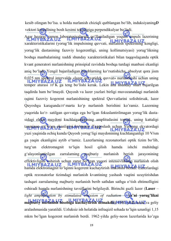  
19 
 
kesib olingan bо‘lsa. u holda nurlanish chiziqli qutblangan bо‘lib, induksiyaningD 
vektori kristallning bosh kesimi tekisligiga perpendikulyar bо‘ladi. 
Agar hozirgi zamon laboratoriyalarida qо‘llaniladigan yoqutli impuls lazerining 
xarakteristikalarini (yorug‘lik impulsining quvvati, nurlanish spektrining kengligi, 
yorug‘lik dastasining fazoviy kogerentligi, uning kollimatsiyasi) yorug‘likning 
boshqa manbalarining xuddi shunday xarakteristikalari bilan taqqoslaganda optik 
kvant generatori nurlanishning prinsipial ravishda boshqa turdagi manbasi ekanligi 
aniq bо‘ladi. Yengil bajariladigan hisoblarning kо‘rsatishicha, absolyut qora jism 
0,025 nm spektral intervalda «lazer quvvatidek quvvat» nurlantirishi uchun uning 
temper aturasi 
8
10 K ga teng bо‘lishi kerak. Lekin ana shunday shart bajarilgan 
taqdirda ham bо‘lmaydi. Quyosh va lazer yuzlari birligi muvozanatdagi nurlanish 
oqimi fazoviy kogerent nurlanishining spektral Quvvatlarini solishtirsak, lazer 
Quyoshga karaganda
4
10 marta kо‘p nurlanish berishini ko’ramiz. Lazerning 
yuqorida kо‘r- satilgan quvvatga ega bо‘lgan fokuslantirilmagan yorug‘lik dasta- 
sidagi elektr maydoni kuchlaiganligining amplitudasini topsak, uning kattaligi 
taxminan 
4
10 V/sm ekanligini kо‘ramiz. Taqqoslash uchun Yernnng ekvatordagi 
yuzi yaqinida ochiq kunda Quyosh yorug‘ligi maydonining kuchlanganligi 10 V/sm 
ga yaqin ekanligini aytib о‘tamiz. Lazerlarning rezonatorlari optik tizim bo‘lib, 
turg‘un 
elektromagnit 
to‘lqin 
hosil 
qilish 
hamda 
ishchi 
muhitdagi 
g‘alayonlantirilgan 
zarralarning 
majburiy 
nurlanish 
berish 
jarayonining 
effektivligini oshirish uchun zarur bo‘lgan yuqori intensivlikdagi nurlanish olish 
hamda elektromagnit to‘lqinni kogerent kuchaytirish imkonini beradi. Lazerlardagi 
optik rezonatorlar tizimdagi nurlanish kvantining yashash vaqtini uzaytirishdan 
tashqari zarralarning majburiy nurlanish berib sathdan sathga o‘tish ehtimolligini 
oshiradi hamda nurlanishning tavsiflarini belgilaydi. Birinchi gazli lazer (Laser – 
light amplification by stimulated emission of radiation – ya’ni yorug’likni 
majburiy nurlanish hisobiga kuchaytirish demakdir) 1961-yilda neon va geliy 
aralashmasida yaratildi. Uzluksiz ish holatida infraqizil sohada to’lqin uzunligi 1,15 
mkm bo’lgan kogerent nurlanish berdi. 1962-yilda geliy-neon lazerlarida ko’zga 
