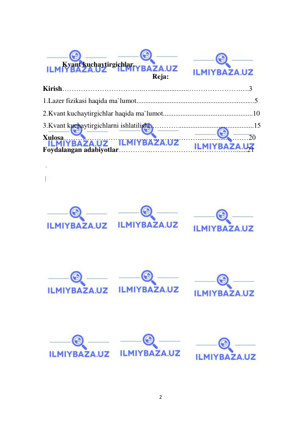  
2 
 
 
 
           Kvant kuchaytirgichlar. 
Reja: 
Kirish……………………………..…......................………………….….3 
1.Lazer fizikasi haqida ma`lumot...................................................................5 
2.Kvant kuchaytirgichlar haqida ma`lumot...................................................10 
3.Kvant kuchaytirgichlarni ishlatilishi…………...........................................15 
Xulosa………………………………………………….................………20 
Foydalangan adabiyotlar…………..……………………………….......21 
 
 
 
 
 
 
 
 
 
 
 
 
 
 
 
 
 
