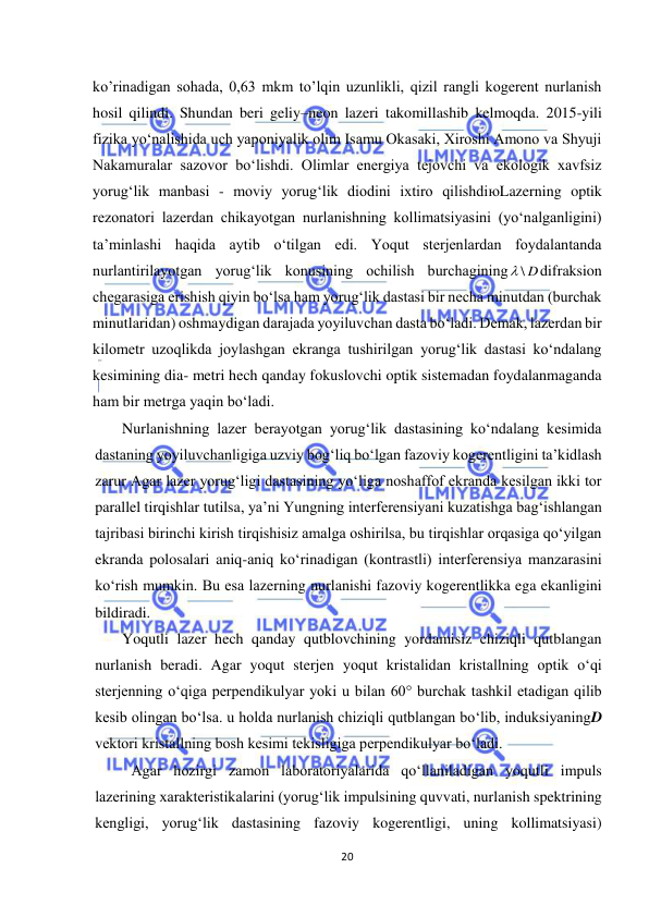  
20 
 
ko’rinadigan sohada, 0,63 mkm to’lqin uzunlikli, qizil rangli kogerent nurlanish 
hosil qilindi. Shundan beri geliy–neon lazeri takomillashib kelmoqda. 2015-yili 
fizika yо‘nalishida uch yaponiyalik olim Isamu Okasaki, Xiroshi Amono va Shyuji 
Nakamuralar sazovor bо‘lishdi. Olimlar energiya tejovchi va ekologik xavfsiz 
yorug‘lik manbasi - moviy yorug‘lik diodini ixtiro qilishdiюLazerning optik 
rezonatori lazerdan chikayotgan nurlanishning kollimatsiyasini (yо‘nalganligini) 
ta’minlashi haqida aytib о‘tilgan edi. Yoqut sterjenlardan foydalantanda 
nurlantirilayotgan yorug‘lik konusining ochilish burchagining
 \ D
difraksion 
chegarasiga erishish qiyin bо‘lsa ham yorug‘lik dastasi bir necha minutdan (burchak 
minutlaridan) oshmaydigan darajada yoyiluvchan dasta bо‘ladi. Demak, lazerdan bir 
kilometr uzoqlikda joylashgan ekranga tushirilgan yorug‘lik dastasi kо‘ndalang 
kesimining dia- metri hech qanday fokuslovchi optik sistemadan foydalanmaganda 
ham bir metrga yaqin bо‘ladi. 
Nurlanishning lazer berayotgan yorug‘lik dastasining kо‘ndalang kesimida 
dastaning yoyiluvchanligiga uzviy bog‘liq bо‘lgan fazoviy kogerentligini ta’kidlash 
zarur Agar lazer yorug‘ligi dastasining yо‘liga noshaffof ekranda kesilgan ikki tor 
parallel tirqishlar tutilsa, ya’ni Yungning interferensiyani kuzatishga bag‘ishlangan 
tajribasi birinchi kirish tirqishisiz amalga oshirilsa, bu tirqishlar orqasiga qо‘yilgan 
ekranda polosalari aniq-aniq kо‘rinadigan (kontrastli) interferensiya manzarasini 
kо‘rish mumkin. Bu esa lazerning nurlanishi fazoviy kogerentlikka ega ekanligini 
bildiradi. 
Yoqutli lazer hech qanday qutblovchining yordamisiz chiziqli qutblangan 
nurlanish beradi. Agar yoqut sterjen yoqut kristalidan kristallning optik о‘qi 
sterjenning о‘qiga perpendikulyar yoki u bilan 60° burchak tashkil etadigan qilib 
kesib olingan bо‘lsa. u holda nurlanish chiziqli qutblangan bо‘lib, induksiyaningD 
vektori kristallning bosh kesimi tekisligiga perpendikulyar bо‘ladi. 
Agar hozirgi zamon laboratoriyalarida qо‘llaniladigan yoqutli impuls 
lazerining xarakteristikalarini (yorug‘lik impulsining quvvati, nurlanish spektrining 
kengligi, yorug‘lik dastasining fazoviy kogerentligi, uning kollimatsiyasi) 
