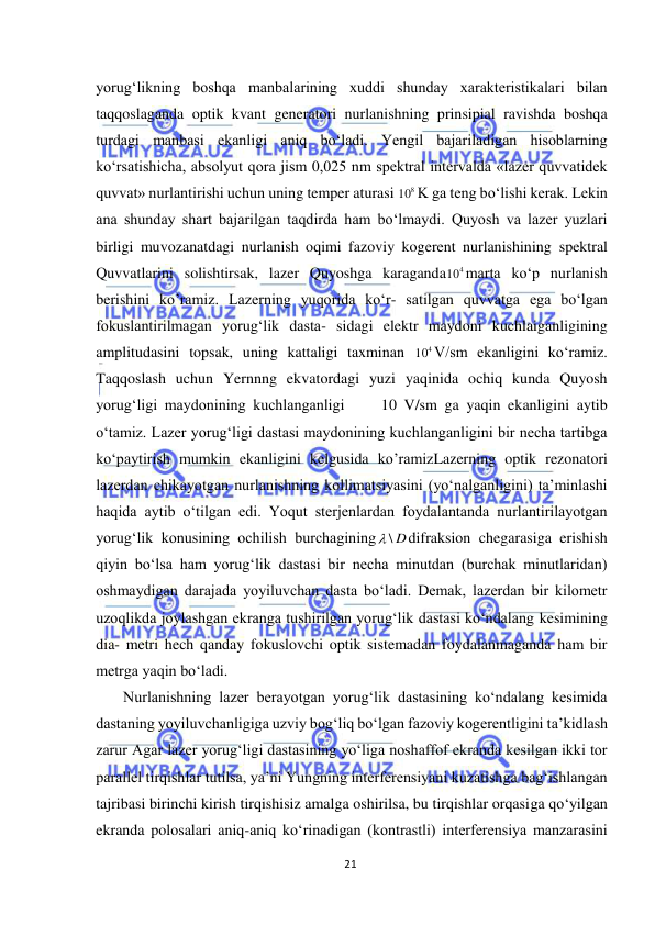  
21 
 
yorug‘likning boshqa manbalarining xuddi shunday xarakteristikalari bilan 
taqqoslaganda optik kvant generatori nurlanishning prinsipial ravishda boshqa 
turdagi manbasi ekanligi aniq bо‘ladi. Yengil bajariladigan hisoblarning 
kо‘rsatishicha, absolyut qora jism 0,025 nm spektral intervalda «lazer quvvatidek 
quvvat» nurlantirishi uchun uning temper aturasi 
8
10 K ga teng bо‘lishi kerak. Lekin 
ana shunday shart bajarilgan taqdirda ham bо‘lmaydi. Quyosh va lazer yuzlari 
birligi muvozanatdagi nurlanish oqimi fazoviy kogerent nurlanishining spektral 
Quvvatlarini solishtirsak, lazer Quyoshga karaganda
4
10 marta kо‘p nurlanish 
berishini ko’ramiz. Lazerning yuqorida kо‘r- satilgan quvvatga ega bо‘lgan 
fokuslantirilmagan yorug‘lik dasta- sidagi elektr maydoni kuchlaiganligining 
amplitudasini topsak, uning kattaligi taxminan 
4
10 V/sm ekanligini kо‘ramiz. 
Taqqoslash uchun Yernnng ekvatordagi yuzi yaqinida ochiq kunda Quyosh 
yorug‘ligi maydonining kuchlanganligi     10 V/sm ga yaqin ekanligini aytib 
о‘tamiz. Lazer yorug‘ligi dastasi maydonining kuchlanganligini bir necha tartibga 
kо‘paytirish mumkin ekanligini kelgusida ko’ramizLazerning optik rezonatori 
lazerdan chikayotgan nurlanishning kollimatsiyasini (yо‘nalganligini) ta’minlashi 
haqida aytib о‘tilgan edi. Yoqut sterjenlardan foydalantanda nurlantirilayotgan 
yorug‘lik konusining ochilish burchagining
 \ D
difraksion chegarasiga erishish 
qiyin bо‘lsa ham yorug‘lik dastasi bir necha minutdan (burchak minutlaridan) 
oshmaydigan darajada yoyiluvchan dasta bо‘ladi. Demak, lazerdan bir kilometr 
uzoqlikda joylashgan ekranga tushirilgan yorug‘lik dastasi kо‘ndalang kesimining 
dia- metri hech qanday fokuslovchi optik sistemadan foydalanmaganda ham bir 
metrga yaqin bо‘ladi. 
Nurlanishning lazer berayotgan yorug‘lik dastasining kо‘ndalang kesimida 
dastaning yoyiluvchanligiga uzviy bog‘liq bо‘lgan fazoviy kogerentligini ta’kidlash 
zarur Agar lazer yorug‘ligi dastasining yо‘liga noshaffof ekranda kesilgan ikki tor 
parallel tirqishlar tutilsa, ya’ni Yungning interferensiyani kuzatishga bag‘ishlangan 
tajribasi birinchi kirish tirqishisiz amalga oshirilsa, bu tirqishlar orqasiga qо‘yilgan 
ekranda polosalari aniq-aniq kо‘rinadigan (kontrastli) interferensiya manzarasini 
